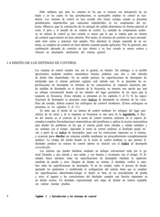 Debe señalarse que, para los sistemas en los que se conocen con anticipación las en-
tradas y en los cuales no hay perturbaciones, es aconsejable emplear un control en lazo
abierto. Los sistemas de control en lazo cerrado sólo tienen ventajas cuando se presentan
perturbaciones impredecibles y/o variaciones impredecibles en los componentes del sis-
tema. Observe que la valoración de la energía de salida determina en forma parcial el
costo, el peso y el tamaño de un sistema de control. La cantidad de componentes usados
en un sistema de control en lazo cerrado es mayor que la que se emplea para un sistema
de control equivalente en lazo abierto. Por tanto, el sistema de control en lazo cerrado
suele tener costos y potencias más grandes. Para disminuir la energía requerida de un sis-
tema, se emplea un control en lazo abierto cuando puede aplicarse. Por lo general, una
combinación adecuada de controles en lazo abierto y en lazo cerrado es menos costosa y
ofrecerá un desempeño satisfactorio del sistema general.
1-4 DISEÑO DE LOS SISTEMAS DE CONTROL
Los sistemas de control actuales son, por lo general, no lineales. Sin embargo, si es posible
aproximarlos mediante modelos matemáticos lineales, podemos usar uno o más métodos
de diseño bien desarrollados. En un sentido práctico, las especificaciones de desempeño de-
terminadas para el sistema particular sugieren cuál método usar. Si se presentan las es-
pecificaciones de desempeño en términos de las características de respuesta transitoria y/o
las medidas de desempeño en el dominio de la frecuencia, no tenemos otra opción que usar
un enfoque convencional basado en los métodos del lugar geométrico de las raíces y/o la
respuesta en frecuencia. (Estos métodos se presentan en los capítulos 6 al 9.) Si las especi-
ficaciones de desempeño se presentan como índices de desempeño en términos de las varia-
bles de estado, deben usarse los enfoques de control moderno. (Estos enfoques se
presentan en los capítulos ll al 13.)
En tanto que el diseño de un sistema de control mediante los enfoques del lugar geo-
métrico de las raíces y de la respuesta en frecuencia es una tarea de la ingenierfa, el dise-
ño del sistema en el contexto de la teoría de control moderna (métodos en el espacio de
estados) emplea formulaciones matemáticas del problema y aplica la teoría matemática
para diseñar los problemas en los que el sistema puede tener entradas y salidas múltiples y
ser variantes con el tiempo. Aplicando la teoría de control moderna, el diseñador puede ini-
ciar a partir de un índice de desempeño, junto con las restricciones impuestas en el sistema,
y avanzar para disefíar un sistema estable mediante un procedimiento completamente
analítico. La ventaja del diseño basado en la teoría de control moderna es que permite al
diseñador producir un sistema de control óptimo en relación con el índice de desempeño
considerado.
Los sistemas que pueden diseñarse mediante un enfoque convencional están por lo ge-
neral limitados a una entrada y una salida, y son lineales e invariantes con el tiempo. El di-
señador busca satisfacer todas las especificaciones de desempeño mediante la repetición
estudiada de prueba y error. Después de diseñar un sistema, el diseñador verifica si satis-
face todas las especificaciones de desempeño. Si no las cumple, repite el proceso de diseño
ajustando los parámetros o modificando la configuración del sistema hasta que se cumplan
las especificaciones determinadas.Aunque el diseño se basa en un procedimiento de prueba
y error, el ingenio y los conocimientos del diseñador cumplen una función importante en
un diseño exitoso. Un diseñador experimentado será capaz de diseñar un sistema aceptable
sin realizar muchas pruebas.
8 Capítulo 1 / Introducción a los sistemas de control
 