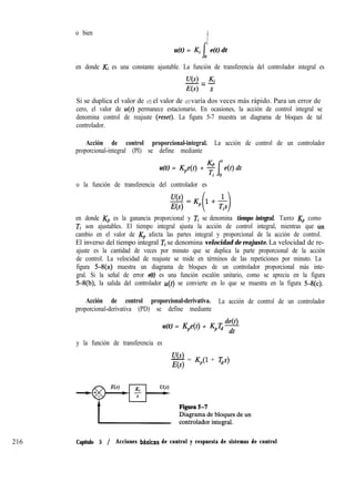 o bien
I
t
u(t) = Ki e(t) dt
0
en donde Ki es una constante ajustable. La función de transferencia del controlador integral es
U(S) K
-=-
E(s) s
Si se duplica el valor de e(t), el valor de u(t) varía dos veces más rápido. Para un error de
cero, el valor de u(t) permanece estacionario. En ocasiones, la acción de control integral se
denomina control de reajuste (reset). La figura 5-7 muestra un diagrama de bloques de tal
controlador.
216
Acción de control proporcional-integral. La acción de control de un controlador
proporcional-integral (PI) se define mediante
u(t) = K,e(t) +
o la función de transferencia del controlador es
u(s>
E(s)
en donde K,, es la ganancia proporcional y Ti se denomina tiempo integral. Tanto KP como
Ti son ajustables. El tiempo integral ajusta la acción de control integral, mientras que tin
cambio en el valor de KP afecta las partes integral y proporcional de la acción de control.
El inverso del tiempo integral Ti se denomina velocidad de reajuste. La velocidad de re-
ajuste es la cantidad de veces por minuto que se duplica la parte proporcional de la acción
de control. La velocidad de reajuste se mide en términos de las repeticiones por minuto. La
figura 5-8(a) muestra un diagrama de bloques de un controlador proporcional más inte-
gral. Si la señal de error e(t) es una función escalón unitario, como se aprecia en la figura
5-8(b), la salida del controlador u(t) se convierte en lo que se muestra en la figura 54~).
Acción de control proporcional-derivativa. La acción de control de un controlador
proporcional-derivativa (PD) se define mediante
de(t)
u(t) = K,e(t) + K,T,dt
y la función de transferencia es
U(s)
- = K,(l + Q)
E(s)
Capítulo 5 / Acciones bdsicas de control y respuesta de sistemas de control
 