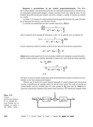 Figura 5-16
Control
proporcional-integral
de un elemento de
carga formado por un
momento de inercia y
una fricción viscosa.
Respuesta a perturbaciones de par (control proporcional-integral). Para elimi-
nar el offset debido a una perturbación de par, el controlador proporcional se sustituye con
un controlador proporcional-integral, y luego, mientras existe una señal de error, el con-
trolador desarrolla un par para reducir este error, siempre y cuando el sistema de control
sea estable.
La figura 5-16 muestra el control proporcional-integral del elemento de carga, formado
por el momento de inercia y una fricción viscosa.
La función de transferencia en lazo cerrado entre C(s) y D(s) es
C(s) s
-=
D(s)
Js3 + bs2 + Kps + g
z
Ante la ausencia de la entrada de referencia, o r(t) = 0, la señal de error se obtiene de
E(s) = -
S
Js3 + bs2 + Kps + %
D(s)
I
Si este sistema de control es estable, es decir, si las raíces de la ecuación característica
Js3 + bs2 + Kps + + = 0
I
tienen partes reales negativas, el error en estado estable en la respuesta a un par de pertur-
bación escalón unitario se obtiene aplicando el teorema de valor final del modo siguiente:
ess = lím sE
A-a
-9 1
= lím -
?W+bs2+Kps +$’
z
= 0
Por tanto, el error en estado estable para el par de perturbación escalón se elimina si el con-
trolador es del tipo proporcional-integral.
Observe que la acción de control integral agregada al control proporcional convirtió el
sistema, originalmente de segundo orden, en uno de tercer orden. Por ende, el sistema de
control puede volverse inestable para un valor grande de Kp, dado que las rafces de la
ecuación característica pueden tener partes reales positivas. (El sistema de segundo orden
D
224 Capítulo 5 / Acciones básicas de control y respuesta de sistemas de control
 