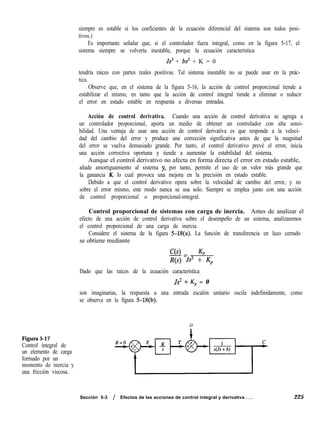 Figura 5-17
Control integral de
un elemento de carga
formado por un
momento de inercia y
una fricción viscosa.
siempre es estable si los coeficientes de la ecuación diferencial del sistema son todos posi-
tivos.)
Es importante señalar que, si el controlador fuera integral, como en la figura 5-17, el
sistema siempre se volvería inestable, porque la ecuación característica
Js3 + bs2 + K = 0
tendría raíces con partes reales positivas. Tal sistema inestable no se puede usar en la prác-
tica.
Observe que, en el sistema de la figura 5-16, la acción de control proporcional tiende a
estabilizar el mismo, en tanto que la acción de control integral tiende a eliminar o reducir
el error en estado estable en respuesta a diversas entradas.
Acción de control derivativa. Cuando una acción de control derivativa se agrega a
un controlador proporcional, aporta un medio de obtener un controlador con alta sensi-
bilidad. Una ventaja de usar una acción de control derivativa es que responde a la veloci-
dad del cambio del error y produce una corrección significativa antes de que la magnitud
del error se vuelva demasiado grande. Por tanto, el control derivativo prevé el error, inicia
una acción correctiva oportuna y tiende a aumentar la estabilidad del sistema.
Aunque el control derivativo no afecta en forma directa el error en estado estable,
añade amortiguamiento al sistema y, por tanto, permite el uso de un valor más grande que
la ganancia K, lo cual provoca una mejora en la precisión en estado estable.
Debido a que el control derivativo opera sobre la velocidad de cambio del error, y no
sobre el error mismo, este modo nunca se usa solo. Siempre se emplea junto con una acción
de control proporcional o proporcional-integral.
Control proporcional de sistemas con carga de inercia. Antes de analizar el
efecto de una acción de control derivativa sobre el desempeño de un sistema, analizaremos
el control proporcional de una carga de inercia.
Considere el sistema de la figura 5-M(a). La función de transferencia en lazo cerrado
se obtiene mediante
C(s) KP
-=
R(s) Js* + Kp
Dado que las raíces de la ecuación característica
Js* + Kp = 0
son imaginarias, la respuesta a una entrada escalón unitario oscila indefinidamente, como
se observa en la figura 5-B(b).
D
Sección 5-3 / Efectos de las acciones de control integral y derivativa . . . 225
 
