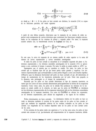 230 Capítulo 5 / Acciones bbsicas de control y respuesta de sistemas de control
K&s+zJ
C(s) = 4
i = l
r (5-4)
s n (s + pi) I-J (s2 + 25,w,s + fu’,)
j=l k=l
en donde 4 + 2r = II. Si los polos en lazo cerrado son distintos, la ecuación (5-4) se expan-
de en fracciones parciales, del modo siguiente:
' bk(s + &mk) + ckokm
C(s) = 4 + 2 & + 2
j=l J k=l
s2 + 25,CokS + co;
A partir de esta última ecuación, observamos que la respuesta de un sistema de orden su-
perior está compuesta de varios términos que contienen las funciones simples encon-
tradas en las respuestas de los sistemas de primer y segundo orden. Por tanto, la respuesta
escalón unitario c(t), la transformada inversa de Laplace de C(s), es
c(t) = a + 2 aje-et + i bkebCkmk’ cos o,m t
i=l k = l
k=l
sen okm t, para t 2 0
En este caso, la curva de respuesta de un sistema estable de orden superior es la suma del
número de curvas exponenciales y curvas senoidales amortiguadas.
Si todos los polos en lazo cerrado se encuentran en el semiplano izquierdo del plano s, los
términos exponenciales y los términos senoidales amortiguados de la ecuación (5-5) se aproxi-
maran a cero, conforme el tiempo t aumente. Por tanto, la salida en estado estable es c(m) = a.
Supongamos que el sistema que se considera es estable. Por tanto, los polos en lazo
cerrado que se localizan lejos del eje jw tienen partes reales grandes y negativas. Los tér-
minos exponenciales que corresponden a estos polos llegan a cero con mucha rapidez.
(Observe que la distancia horizontal del polo en lazo cerrado al eje jw determina el
tiempo de asentamiento de los transitorios producidos por tal polo. Entre más pequeña es
la distancia, más prolongado es el tiempo de asentamiento.)
Recuerde que los polos en lazo cerrado determinan el tipo de respuesta transitoria, en
tanto que los ceros en lazo cerrado determinan principalmente la forma de la respuesta
transitoria. Como vimos antes, los polos de la entrada R(s) producen los términos de la res-
puesta en estado estable en la solución, en tanto que los polos de C(s)/R(s) se introducen
en los términos exponenciales de la respuesta transitoria y/o en los términos senoidales
amortiguados de la respuesta transitoria. Los ceros de C(s)lR(s) no afectan los exponentes
en los términos exponenciales, pero afectan las magnitudes y los signos de los residuos.
Polos dominantes en lazo cerrado. La dominancia relativa de los polos en lazo ce-
rrado se determina mediante el cociente de las partes reales de los polos en lazo cerrado, al
igual que mediante las magnitudes relativas de los residuos evaluados en los polos en lazo
cerrado. Las magnitudes de los residuos dependen tanto de los polos en lazo cerrado como
de los ceros.
Si los cocientes de las partes reales son superiores a 5 y no hay ceros cerca, los polos en lazo
cerrado más cercanos al eje jw dominarán eí comportamiento de la respuesta transitoria, debido
 