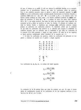 tal caso, el sistema no es estable. Si sólo nos interesa la estabilidad absoluta, no es necesario
continuar con el procedimiento. Observe que todos los coeficientes deben ser positivos.
Ésta es una condición necesaria, como se aprecia a partir del argumento siguiente: un poti-
nomio en s con coeficientes reales siempre puede factorizarse en factores lineales y
cuadráticos tales como (s + a) y (9 + bs + c), en donde u, b y c son números reales. Los
factores lineales producen las raíces reales y los factores cuadráticos producen las rafces com-
plejas del polinomio. El factor ($2 + bs + c) produce las raíces con partes reales negativas
sólo si b y c son ambas positivas. Para todas las raíces que tienen partes reales negativas, las
constantes a, b, c,... deben ser positivas en todos los factores. El producto de cualquier can-
tidad de factores lineales y cuadráticos que contengan solo coeficientes positivos siempre
produce un polinomio con coeficientes positivos. Es importante señalar que la condición
de que todos los coeficientes sean positivos no es suficiente para asegurar la estabilidad. La
condición necesaria, pero no suficiente, para la estabilidad es que todos los coeficientes de
la ecuación (5-6) estén presentes y tengan un signo positivo. (Si todas las a son negativas,
se hacen positivas multiplicando ambos miembros de la ecuación por -1.)
3 . Si todos los coeficientes son positivos, ordene los coeficientes del polinomio en ren-
glones y columnas de acuerdo con el patrón o arreglo siguiente:
S” ao u2 u4 U6 . . .
p-l al a3 a5 a7 . . .
sn-2 bl b:! b3 64 . . :
sn-3 Cl c:! c3 c4 . . .
sn-4 dl dz d3 d4 . . .
. .
s2 e, i?2
s1 fi
so g1
Los coeficientes bl, b2, b3, etc., se evalúan del modo siguiente:
b, = ‘1’2 - a@3
4
b, = ‘1’4 - ‘0%
%
b3 = ala6 - ‘0’7
al
La evaluación de las b continúa hasta que todas las restantes son cero. Se sigue el mismo
patrón de multiplicación cruzada de los coeficientes de los dos renglones anteriores al eva-
luar las c, las d, las e, etc. Es decir,
Sección 5-5 / Criterio de estabilidad de Routh 233
 