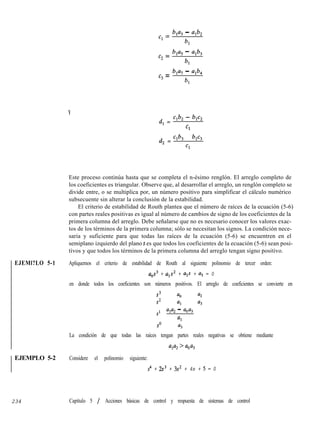 EJEMl?LO 5-1
EJEMPLO 5-2
234
Y
Cl =
4% - %b*
bl
c2 =
ha, - a1b3
bl
cg =
b1a7 - a1b4
bl
d, =
Clb2 - blC2
Cl
d, = Clb, - blC3
Cl
Este proceso continúa hasta que se completa el n-ésimo renglón. El arreglo completo de
los coeficientes es triangular. Observe que, al desarrollar el arreglo, un renglón completo se
divide entre, o se multiplica por, un número positivo para simplificar el cálculo numérico
subsecuente sin alterar la conclusión de la estabilidad.
El criterio de estabilidad de Routh plantea que el número de raíces de la ecuación (5-6)
con partes reales positivas es igual al número de cambios de signo de los coeficientes de la
primera columna del arreglo. Debe señalarse que no es necesario conocer los valores exac-
tos de los términos de la primera columna; sólo se necesitan los signos. La condición nece-
saria y suficiente para que todas las raíces de la ecuación (5-6) se encuentren en el
semiplano izquierdo del plano s es que todos los coeficientes de la ecuación (5-6) sean posi-
tivos y que todos los términos de la primera columna del arreglo tengan signo positivo.
Apliquemos el criterio de estabilidad de Routh al siguiente polinomio de tercer orden:
aos + u1s2 + ~2,s + u3 = 0
en donde todos los coeficientes son números positivos. El arreglo de coeficientes se convierte en
s3 a, u2
s2 u, u3
sl w2 - 0043
al
so u3
La condición de que todas las raíces tengan partes reales negativas se obtiene mediante
w%'aoa3
Considere el polinomio siguiente:
s4 + 2s3 + 3s2 + 4s + 5 = 0
Capítulo 5 / Acciones básicas de control y respuesta de sistemas de control
 