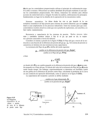Figura 5-25
(a) Diagrama
esquemático de un
sistema a presión;
(b) curva de la diferencia
de presión contra flujo.
cho de que los controladores proporcionales utilizan el principio de realimentación nega-
tiva sobre sí mismos. Ofreceremos un análisis detallado del principio mediante el cual ope-
ran los controladores proporcionales. Por último, trataremos los métodos para obtener
acciones de control derivativa e integral. En todos los análisis, enfatizaremos los principios
fundamentales en lugar de los detalles de la operación de los mecanismos reales.
Sistemas neumáticos. Las últimas décadas han visto un gran desarrollo de los con-
troladores neumáticos de baja presión para sistemas de control industrial, que en la actua-
lidad se usan ampliamente en los procesos industriales. Entre las razones para que estos
controladores resulten atractivos están que son a prueba de explosiones, son sencillos y es
fácil darles mantenimiento.
Resistencia y capacitancia de los sistemas de presión. Muchos procesos indus-
triales y controladores neumáticos incluyen el flujo de un gas, que puede ser aire, en recipien-
tes a presión conectados a través de tuberías.
Considere el sistema a presión de la figura 5-25(a). El flujo del gas a través de la res-
tricción es una función de la diferencia de presión del gas pi -p,,. Tal sistema de presión se
caracteriza en términos de una resistencia y una capacitancia.
La resistencia del flujo de gas R se define del modo siguiente:
R =
cambio en la diferencia de presión del gas, lbf/piez
cambio en el flujo del gas, lb/seg
o bien
R = d cA’)
&
(543)
en donde d(A P) es un cambio pequeño en la diferencia de presión del gas y dq es un cam-
bio pequeño en el flujo del gas. El cálculo del valor de la resistencia de flujo del gas R puede
tomar mucho tiempo. Sin embargo, experimentalmente se determina con facilidad a partir
de una gráfica de la diferencia de presión contra flujo, calculando la pendiente de la curva
en una condición de operación determinada, como se aprecia en la figura 5-25(b).
La capacitancia del recipiente a presión se define mediante
c =
cambio en el gas almacenado, Ib
cambio en la presión del gas, lb$pie*
AP
t
pan
r$
Resir;
Capacitancia
C 4
(4 (b)
Sección 5-6 / Controladores neumáticos 239
 