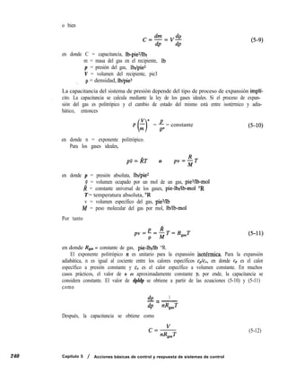 o bien
(5-9)
240
en donde C = capacitancia, Ib-pie*/lbf
m = masa del gas en el recipiente, Ib
p = presión del gas, lb$pie*
V = volumen del recipiente, pie3
_ p = densidad, lb/pie3
La capacitancia del sistema de presión depende del tipo de proceso de expansión implí-
, cito. La capacitancia se calcula mediante la ley de los gases ideales. Si el proceso de expan-
sión del gas es politrópico y el cambio de estado del mismo está entre isotérmico y adia-
bático, entonces
Vn
p ;
0 = + = constante
en donde n = exponente politrópico.
Para los gases ideales,
pv=RT o pv=$T
en donde p = presión absoluta, lbf/pie*
Y = volumen ocupado por un mol de un gas, piesAb-mol
Z? = constante universal de los gases, pie-lb$lb-mol “R
T = temperatura absoluta, “R
v = volumen específico del gas, pieYlb
M = peso molecular del gas por mol, lbllb-mol
Por tanto
en donde Rgas = constante de gas, pie-lb$lb “R.
El exponente politrópico n es unitario para la expansión isotérmica. Para la expansión
adiabática, n es igual al cociente entre los calores específicos c,Ic,, en donde c, es el calor
específico a presión constante y cV es el calor específico a volumen constante. En muchos
casos prácticos, el valor de n es aproximadamente constante y, por ende, la capacitancia se
considera constante. El valor de dpldp se obtiene a partir de las ecuaciones (5-10) y (5-11)
como
4 1
-=-
dp nR,aJ
Después, la capacitancia se obtiene como
Capitulo 5 / Acciones básicas de control y respuesta de sistemas de control
(5-12)
 