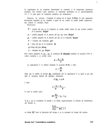 La capacitancia de un recipiente determinado es constante si la temperatura permanece
constante. (En muchos casos prácticos, el exponente politrópico n es aproximadamente
1.0 - 1.2 para gases en recipientes metálicos sin aislamiento.)
Sistemas de presión. Considere el sistema de la figura 5-25(a). Si sólo suponemos
desviaciones pequeñas en las variables a partir de sus valores en estado estable respectivos,
este sistema se considera lineal.
Definamos
P = presión del gas en el recipiente en estado estable (antes de que ocurran cambios
en la presión), lbf/pie*
pi = cambio pequeño en la presión del gas que entra, lbf/pie*
p. = cambio pequeño en la presión del gas en el recipiente, lbf/pie*
V = volumen del recipiente, pie3
m = masa del gas en el recipiente, Ib
q = flujo del gas, lb/seg
p = densidad del gas, Ib/pie3
Para valores pequeños de pi y pO, la resistencia R obtenida mediante la ecuación (5-8) se
vuelve constante y se escribe como
La capacitancia C se obtiene mediante la ecuación (5-9), o bien,
c=dm
dp
Dado que el cambio de presión dpo multiplicado por la capacitancia C es igual al gas aña-
dido al recipiente durante dt segundos, obtenemos
Cdp, = q dt
o bien
lo cual se escribe como
cdPo
-Pi-Po
dt R
Si pi y p. se consideran la entrada y la salida, respectivamente, la función de transferencia
del sistema es
1
Po(s) _
pi(s) RCs + 1
en donde RC tiene la dimensión del tiempo y es la constante de tiempo del sistema.
Sécción 5-6 / Controladores neumáticos 241
 