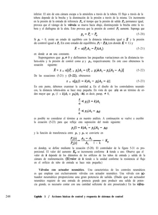 248
inferior. El aire de esta cámara escapa a la atmósfera a través de la tobera. El flujo a través de la
tobera depende de la brecha y la disminución de la presión a través de la misma. Un incremento
en la presión de la entrada de referencia P,, al tiempo que la presión de salida Po permanece igual,
provoca que el vástago de la vGula se mueva hacia abajo, disminuyendo la brecha entre la to-
bera y el diafragma de la aleta. Esto provoca que la presión de control PC aumente. Suponga que
p,=p,-P 0 (5-20)
Si pc = 0, existe un estado de equilibrio con la distancia tobera-aleta igual a x y la presión
de control igual a FC. En este estado de equilibrio, PI = l?,k, (en donde K < 1) y
2 = a(&A, - &kA,) (5-21)
en donde a es una constante.
Supongamos que pe # 0 y definamos las pequeñas variaciones en la distancia to-
bera-aleta y la presión de control como x y p, respectivamente. En este caso obtenemos la
ecuación siguiente:
zf+ x = a[(e + PJA, - (PC + pc)kA, - P,(Az - AJI (5-22)
De las ecuaciones (5-21) y (5-22) obtenemos
x = 4pc(l - k)A, - P,(A, - 41 (5-23)
En este punto, debemos examinar la cantidad X. En el diseño de los controladores neumáti-
cos, la distancia tobera-aleta se hace muy pequeña. En vista de que da es un término de or-
den mayor que pc (1 - k)Al o p,(Az -AI), es decir, parap, # 0,
t Q p,(l - k)A,
x Q P,(A, - AI)
es posible no considerar el término x en nuestro análisis. A continuación se vuelve a escribir
la ecuación (5-23) para que refleje esta suposición del modo siguiente:
PS - k)A;= ~e(Az - AI)
y la función de transferencia entre pc y pe se convierte en
1
f’&L 4 - 4
PA4 Al
- = Kp
l - k
en dondep, se define mediante la ecuación (5-20). El controlador de la figura 5-31 es pro-
porcional. El valor del aumento &, se incrementa conforme k tiende a uno. Observe que el
valor de k depende de los diámetros de los orificios de los tubos de entrada y salida de la
cámara de realimentación. (E!,valor de k tiende a la unidad conforme la resistencia al flujo
en el orificio de tubo de entrada se hace más pequeña.)
Válvulas con actuador neumático. Una característica de los controles neumáticos
es que emplean casi exclusivamente válvulas con actuador neumático. Una válvula con ac-
tuador neumático proporciona una gran potencia de salida. (Dado que un actuador
neumático requiere de una entrada de potencia grande para producir una salida de poten-
cia grande, es necesario contar con una cantidad suficiente de aire presurizado.) En las v6lvu-
Capítulo 5 / Acciones básicas de control y respuesta de sistemas de control
 