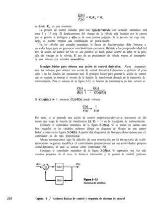 250
en donde KV es una constante.
La presión de control estándar para este tipode-válvula con actuador neumático está
entre 3 y 15 psig. El desplazamiento del vástago de la válvula está limitado por la carrera
que se permite al diafragma y ~610 es de unas cuantas pulgadas. Si se necesita un viaje más
largo, es posible emplear una combinación de pistón-resorte.
En las válvulas con actuador neumático, la fuerza de fricción-estática debe limitarse a
un valor bajo para no provocar una histéresis excesiva. Debido a la compresibilidad del
aire, la acción de control tal vez no sea positiva; es decir, puede ocurrir un error en la posi-
ción del vástago de la válvula. El uso de un posicionador de válvula mejora el desempeño
de una válvula con actuador neumatico.
Principio básico para obtener una acción de control derivativa. Ahora presentare-
mos los métodos para obtener una acción de control derivativa.Volveremos a enfatizar el prin-
cipio y no los detalles del mecanismo real. El principio básico para generar la acción de control
que se requiere es insertar el inverso de la función de transferencia deseada en la trayectoria de
realimentación. Para el sistema de la figura 5-33, la función de transferencia en lazo cerrado es
C(s)
-= G(s)
R(s) 1 + G(s)H(s)
Si (G(s)H(s)l Z+ 1, entonces C(s)lR@) puede volverse
C(s) 1
R(s) - H(s)
Por tanto, si se pretende una acción de control proporcional-derivativa, insertamos un ele-
mento que tenga la función de transferencia l/( Ts + 1) en la trayectoria de realimentación.
Considere el controlador neumático de la figura 5-34(a). Si se toman en cuenta cam-
bios pequeños en las variables, podemos dibujar un diagrama de bloques de este contro-
lador, como en la figura 5-34(b). A partir del diagrama de bloques observamos que el
controlador es de tipo proporcional.
Ahora mostraremos que la adición de una restricción en la trayectoria de reali-
mentación negativa modifica el controlador proporcional en un controlador propor-
cional-derivativo, el cual se conoce como controlador PD.
Considere el controlador neumático de la figura 5-35(a). Si suponemos una vez más
cambios pequeños en el error, la distancia tobera-aleta y la presión de control, podemos
Capítulo 5 / Acciones básicas de control y respuesta de sistemas de control
 