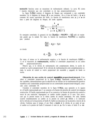 mentación funciona como un mecanismo de realimentación ordinario. La curva P, contra
t muestra claramente que este controlador es de tipo proporcional-derivativo.
La figura 5-35(c) contiene el diagrama de bloques que corresponde a este controlador
neumático. En el diagrama de bloques, K es una constante, A es el área del fuelle y k, es la
constante del resorte equivalente del fuelle. La función de transferencia entre pc y e se ob-
tiene a partir del diagrama de bloques, del modo siguiente:
b
PM
- K
a + b
E(s) - 1 + Ka A 1
- -
a + b k, RCs+JL‘
En semejante controlador, la ganancia de lazo IKaAl[(a + b)k,(RCs + l)]] suele ser mucho
más grande que la unidad. Por tanto, la función de transferencia P,(s)/,??(s) se simplifica
para producir
p,(s>
E(s)
= K,(l + Gs)
en donde
K =!%
P aA ’
T,=RC
Por tanto, el retraso en la realimentación negativa, o la función de transferencia lI(RCs +
1) en la trayectoria de realimentaci+r, modifica el controlador proporcional en un contro-
lador proporcional-derivativo.
Observe que, si la válvula de realimentación está completamente abierta, la acción de
control se vuelve proporcional. Si la válvula de realimentación está completamente ce-
rrada, la acción de control se vuelve proporcional (de encendido y apagado) de banda es-
trecha.
Obtención de una acción de control neumhtico proporcional-integral. Con-
sidere el controlador proporcional de la figura 5-34(a). Suponiendo cambios pequeños en
las variables, demostraremos que la adición de un retraso en la realimentación positiva
modifica este controlador proporcional en un controlador proporcional-integral, cono-
cido como controlador PI.
Considere el controlador neumático de la figura 5-36(a), cuya operación es la siguien-
te: el fuelle representado por 1 se conecta a la fuente de presión de control sin ninguna
restricción. El fuelle representado por II se conecta a la fuente de presión de control a
través de una restricción. Supongamos un cambio escalón pequeño en el error. Esto provo-
cará que la presión trasera en la tobera cambie de manera instantánea. Por ende, también
ocurrirá instantáneamente un cambio en la presión de control pc. Debido a la restricción
de la válvula en la trayectoria al fuelle II, habrá un descenso en la presión a través de la
válvula. Conforme pasa el tiempo, el aire fluirá a traves de la válvula, de un modo tal que
el cambio en la presión del fuelle II alcanzará el valor de pc. Por lo tanto, el fuelle II se ex-
252 Capítulo 5 / Acciones básicas de control y respuesta de sistemas de control
 