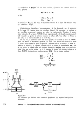 La transformada de Laplace de esta última ecuación, suponiendo una condición inicial de
cero, produce
ApsY(s) = K&(s)
o bien
Y(s) fG K
-= -=-
X(s) Aps s
en donde K = &I(Ap). Por ende, el servomotor hidráulico de la figura 5-38 funciona como
un controlador integral.
Controladores hidráulicos proporcionales. Se ha demostrado que el servomotor
de la figura 5-38 funciona como un controlador integral. Este servomotor se modifica en
un controlador proporcional mediante un enlace de realimentación. Considere el contro-
lador hidráulico de la figura 5-39(a). El lado izquierdo de la válvula piloto está unido al
lado izquierdo del pistón de potencia mediante un enlace ABC. Este enlace es flotante y,
por tanto, no se mueve alrededor de un pivote fijo.
En este caso, el controlador opera del modo siguiente. Si la entrada e mueve la vabula
piloto a la derecha, se descubrirá el puerto II y el aceite a alta presión fluirá a través del puerto
II hacia el lado derecho del pistón de potencia e impulsará éste a la izquierda. El pistón de
potencia, al moverse a la izquierda, arrastrará con él el enlace de realimentación ABC, con
lo cual moverá la v&ula piloto a la izquierda. Esta-acción contmua hasta que el pistón del
piloto cubre otra vez los puertos 1 y II. Un diagrama de bloques del sistema se dibuja en la
figura 5-39(b). La función de transferencia entre Y(s) y E(s) se obtiene mediante
b K
- -
Y(s) a + b s
-=
E(s) K a
1 + - -
s a + b
bK
= s(a + b) + Ka
Aceite
y +pLyiin+
X--b
Y’
ta) Co)
Figura 539
(a) Servomotor que funciona como controlador proporcional, (b) diagrama
servomotor.
de bloques del
258 Capítulo 5 / Acciones básicas de control y respuesta de sistemas de control
 