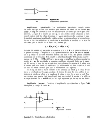 Amplificadores operacionales. Los amplificadores operacionales, también conoci-
dos como amp ops, se usan con frecuencia para amplificar las señales de los circuitos sen-
sores. Los amp ops también se usan con frecuencia en los filtros que sirven para com-
pensación. La figura 5-43 muestra un amp op. Es una práctica común seleccionar la tierra
como 0 volts y medir los voltajes de entrada et y ez en relación con ella. La entrada et hacia
la terminal negativa del amplificador está invertida y la entrada ez hacia la terminal posi-
tiva no lo está. Por consiguiente, la entrada total al amplificador se convierte en e2 - el. De
este modo, para el circuito de la figura 5-54, tenemos que,
e, = K(e, - el) = -K(e, - e,)
en donde las entradas el y e2 pueden ser señales de cd o ca y K es la ganancia diferencial o
la ganancia de voltaje. La magnitud de K es, aproximadamente de 105 - 106 para las sefiales
de cd y señales de ca tienen frecuencias menores que unos 10 Hz. (La ganancia diferencial
disminuye con la frecuencia de la señal y se estabiliza alrededor de la unidad para fre-
cuencias de 1 Mhz - 50 Mhz.) Observe que el amp op amplifica la diferencia entre los
voltajes el y ea. Tal amplificador se denomina amplificador diferencial. Dado que la ganan-
cia del amp op es muy alta, es necesario tener una realimentación negativa de la salida hacia
la entrada para hacer estable el amplificador. (La realimentación se lleva a cabo de la sali-
da hacia la entrada inversora para que la realimentación sea negativa.)
En el amp op ideal no fluyen corrientes en las terminales de entrada y el voltaje de sali-
da no se ve afectado por la carga conectada a la terminal de salida. En otras palabras, la im-
pedancia de entrada es infinita y la impedancia de salida es cero. En un amp op real, fluye
una corriente muy pequeña (casi insignificante) hacia una terminal de entrada y la salida no
se carga demasiado. En el amilisis que se hace aquí, suponemos que los amp ops son ideales.
Amplificador inversor. Considere el amplificador operacional de la figura 5-14.
Obtengamos el voltaje de salida eO.
iz R2
ei
0
*^
eo
0 0 Figura544
Amplificador inversor.
., Sècción 5-8 / Controladores electrónicos ‘, / 263
 