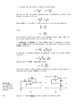 La ecuación para este circuito se obtiene del modo siguiente:
e. - e’
i =I e’ - e
1
Rl ’
i, = 0
R2
Dado que sólo fluye una corriente insignificante hacia el amplificador, la corriente ir debe
ser igual a la corriente h. Por tanto
- f?’ - %
ei - e’
Rl R2
Dado que K(0 - e’) = e, y K %= 1, e’ debe ser casi cero, o e’ + 0. Por tanto, tenemos que
Figura 5-4s
(a) Amplificador
operacional no in-
versor; (b) circuito
equivalente.
o bien
R2
e, = --e,
Rl
De esta manera el circuito que se muestra es un amplificador inversor. Si RI = Rz, el cir-
cuito amp op mostrado funciona como un inversor de signo.
Amplificador no inkrsor. La figura 5-45(a) muestra un amplificador no inversor.
La figura 5-45(b) contiene un circuito equivalente a este último. Para el circuito de la figura
5-45(b), tenemos que
en donde K es la ganancia diferencial del amplificador. A partir de esta última ecuación,
obtenemos
ei= (&+i)%
Dado que K S= 1, si RII(RI + Rz) 9 l/K, entonces,.
R2
eo = l+ R ei
( )1
Esta ecuación obtiene el voltaje de salida e,. Dado que eo y ei tienen los mismos signos, el
circuito amp op de la figura 545(a) es no inversor.
eo
6)
0
0
ei
0
R2
eo
RI
1
0
T
(b)
264 Capítulo 5 / Acciones basicas de control y respuesta de sistemas de control
 