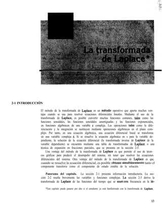 2-1 INTRODUCCIÓN
El método de la transformada de Laplace es un metodo operativo que aporta muchas ven-
tajas cuando se usa para resolver ecuaciones diferenciales lineales. Mediante el uso de la
transformada de Laplace, es posible convertir muchas funciones comunes, tales como las
funciones senoidales, las funciones senoidales amortiguadas y las funciones exponenciales,
en funciones algebraicas de una variable s compleja. Las operaciones tales como la dife-
renciación y la integración se sustituyen mediante operaciones algebraicas en el plano com-
plejo. Por tanto, en una ecuación algebraica, una ecuación diferencial lineal se transforma
en una variable compleja s. Si se resuelve la ecuación algebraica en s para la variable de-
pendiente, la solución de la ecuación diferencial (la transformada inversa de Laplace de la
variable dependiente) se encuentra mediante una tabla de transformadas de Laplace o una
técnica de expansión en fracciones parciales, que se presenta en la sección 2-5.
Una ventaja del método de la transformada de Laplace es que permite el uso de técni-
cas gráficas para predecir el desempeño del sistema, sin tener que resolver las ecuaciones
diferenciales del sistema. Otra ventaja del método de la transformada de Laplace es que,
cuando se resuelve la ecuación diferencial, es posible obtemsimultáneamente tanto el
componente transitorio como el componente de estado estable de la solución.
Panorama del capítulo. La sección 2-1 presenta información introductoria. La sec-
ción 2-2 reseña brevemente las variables y funciones complejas. ¿a sección 2-3 deriva la
transformada de Laplace de las funciones del tiempo que se usancon frecuencia en la in-
*Este capitulo puede pasarse por alto si el estudiante ya está familiarizado con la transformada de Laplace.
13
 