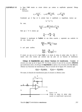 EJEMPLO 5-3 La figura 546 muestra un circuito eléctrico que contiene un amplificador operacional. Obtenga
la salida e,.
Definamos
ei - e’
i,=T,
i
2
= c W - 4 . _ e’ - eo
dt ’ l3 R,
Considerando que el flujo de la corriente hacia el amplificador es insignificante, tenemos que
i, = i2 + i,
Por tanto,
ei - e’
RI
= c 4e’ - 4 + e’ - e,
dt R2
Dado que e’ + 0, tenemos que
Calculando la transformada de Laplace de esta última ecuación, y suponiendo una condición ini-
cial cero, tenemos que
E¡(S) _ _ R,Cs + 1
RI R2
E,(s)
lo cual puede escribirse
E,(s) R2 1
E¡(s) = -R; R,Cs + 1
El circuito con amp op de la figura 546 es un circuito de retraso de primer orden. (La tabla 5-1
muestra varios otros circuitos que contienen amp ops junto con sus funciones de transferencia.)
Enfoque de impédancias para obtener funciones de transferencia. Considere el
circuito con amp op de la figura 547. En forma similar al caso de los circuitos el6tricos
que analizamos antes, el enfoque de impedawias se aplica a los circuitos con amp opi para
obtener sus funciones de transferencia. Para el circuito de la figura 547, tenemos que
Por tanto, la función de transferencia para el circuito se obtiene como
i2 ’
II
i3
,
R2
0
eo
F i g u r a 5 - 4 6
Q Circuito de retraso de primer orden
usando un amplificador operacional.
Sección 5-8 / Controladores electrónicos 265
 