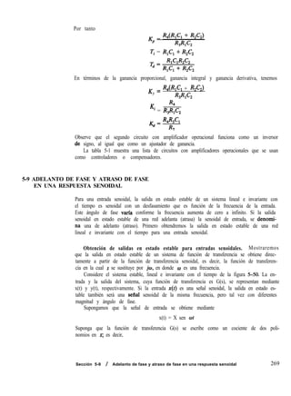 Por tanto
Ti = R,C, + R,C,
En términos de la ganancia proporcional, ganancia integral y ganancia derivativa, tenemos
K = R4&C, + RA)
P
R3W2
R4
Ki = R,R,C,
R4W,
&=y---
3
Observe que el segundo circuito con amplificador operacional funciona como un inversor
.de signo, al igual que como un ajustador de ganancia.
La tabla 5-1 muestra una lista de circuitos con amplificadores operacionales que se usan
como controladores o compensadores.
5-9 ADELANTO DE FASE Y ATRASO DE FASE
EN UNA RESPUESTA SENOIDAL
Para una entrada senoidal, la salida en estado estable de un sistema lineal e invariante con
el tiempo es senoidal con un desfasamiento que es función de la frecuencia de la entrada.
Este ángulo de fase varfa conforme la frecuencia aumenta de cero a infinito. Si la salida
senoidal en estado estable de una red adelanta (atrasa) la senoidal de entrada, se denorni-
na una de adelanto (atraso). Primero obtendremos la salida en estado estable de una red
lineal e invariante con el tiempo para una entrada senoidal.
Obtención de salidas en estado estable para entradas senoidales. Mostraremos
que la salida en estado estable de un sistema de función de transferencia se obtiene direc-
tamente a partir de la función de transferencia senoidal, es decir, la función de transferen-
cia en la cual s se sustituye por jw, en donde w es una frecuencia.
Considere el sistema estable, lineal e invariante con el tiempo de la figura 5-50. La en-
trada y la salida del sistema, cuya función de transferencia es G(s), se representan mediante
x(t) y y(t), respectivamente. Si la entrada x(t) es una señal senoidal, la salida en estado es-
table también será una sefial senoidal de la misma frecuencia, pero tal vez con diferentes
magnitud y ángulo de fase.
Supongamos que la señal de entrada se obtiene mediante
x(t) = X sen ot
Suponga que la función de transferencia G(s) se escribe como un cociente de dos poli-
nomios en s; es decir,
Sección 5-9 / Adelanto de fase y atraso de fase en una respuesta senoidal 269
 