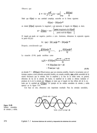 Observe que
ã = G(s) XW4
*<s-jcu, =-
s=jw 2i
Dado que G(io) es una cantidad compleja, seescribe en la forma siguiente:
G(jw) = IG(j¿o)lej@
en donde I(Gjo)l representa la magnitud y # representa el ángulo de G(jw); es decir,
# = /G(jw) = tan-’
imaginaria de G(jw)
parte real de G(jo)
1
El ángulo @ puede ser negativo, positivo o cero. Asimismo, obtenemos la expresión siguien-
te para G(-jo):
G( -jto) = lG(-jco)le-j@ = IG(jw)le-j@
Después, considerando que
XlGW)k-j@
a _ XlG(jo)lej@
2j ’
¿j=
2j
La ecuación (5-34) puede escribirse como
= X IGCjw)lsen (ot + C#I)
= Ysen(ot+@) (5-35)
en donde Y = AC(i Observamos que un sistema estable, lineal e invariante con el
tiempo sujeto a una entrada senoidal tendrá, en estado estable, una salida senoidal de la
misma frecuencia que la entrada. Pero la amplitud y la fase de la salida serán, en general,
diferentes de las de la entrada. De hecho, la amplitud de la salida se obtiene mediante el
producto de la de la entrada por IC(j en tanto que el ángulo de fase difiere del de la en-
trada por la cantidad # =/G(iw). Un ejemplo de las señales senoidales de entrada y salida
aparece en la figura 5-51.
Con base en esto, obtenemos este importante resultado: Para las entradas senoidales,
Figura 5-51
Señales senoidales
de entrada y salida.
272
Entrada x(r) = X sen
Salida y(t)LY sen (ot + C#J)
Capítulo 5 / Acciones básicas de control y respuesta de sistemas de control
 