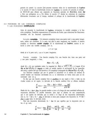 geniería de control. La sección 24 presenta teoremas útiles de la transformada de Laplace
y la sección 2-5 trata la transformada inversa de Laplace. La sección 2-6 presenta el enfoque
de MATLAB para obtener una expansión en fracciones parciales de B(s)/A(s), donde A(s)
y B(s) son polinpmios en s. Por último, la sección 2-7 aborda las soluciones de ecuaciones
diferenciales invariantes con el tiempo, mediante el enfoque de la transformada de Laplace.
2-2 PANORAMA DE LAS VARIABLES COMPLEJAS
Y LAS FUNCIONES COMPLE&&
Antes de presentar la transformada de Laplace, revisaremos la variable compleja y la fun-
ción compleja. También repasaremos el teorema de Euler, que relaciona las funciones
senoidales con las funciones exponenciales.
Variable compleJa. Un número complejo tiene una parte real y una parte imagi-
naria, ambas son constantes. Si la parte real y/o la parte imaginaria son variables, el número
complejo se denomina variable compleja. En la transformada de Laplace, usamos la no-
tación s como una variable compleja; esto es,
s=o+jw
donde (T es la parte real y w es la parte imaginaria.
Función compleja. Una función compleja F(s), una función des, tiene una parte real
y una parte imaginaria, o bien,
F(s) = F, + jFy
donde F, y Fy son cantidades reales. La magnitud de F(S) es m, y el ángulo 8 de
F(s) es tan-l(F,lF,). El hngulo se mide en sentido opuesto al movimiento de las manecillas
del reloj, a partir del eje real positivo. El complejo conjugado de F(S) es F(s) = F, - jFy
Las funciones complejas que por lo general se encuentran en el análisis de sistemas de
control lineales son funciones univaluadas de s y se determinan en forma única para un de-
terminado valor de s.
Se dice que una función compleja G(s) es unaliticu en una región si G(s) y todas sus de-
rivadas existen en tal región. La derivada de la función analítica G(s) se obtiene mediante
$ G(s) = lím ‘3s + As> - G(s) = líp AG
AS+0 As hs+~ As
Dado de As = Aa+ jAw, As puede tender a cero a lo largo de una cantidad infinita de
trayectorias diferentes. Es posible demostrar, pero aquí se plantea sin una comprobación,
que si son iguales las derivadas que se toman a lo largo de dos trayectorias determinadas,
esto es, As = Ao y As = jhw, la derivada es única para cualquier otra trayectoria As = Aa +
jAo y, poy tanto, la derivada existe.
Para una trayectoria determinada As = Aa (lo que significa que la trayectoria está so-
bre el eje real),
2 G(s) = lím
Ad(~+j~)=f$Y+~5$
14 Capítulo 2 / La transformada de Laplace
 