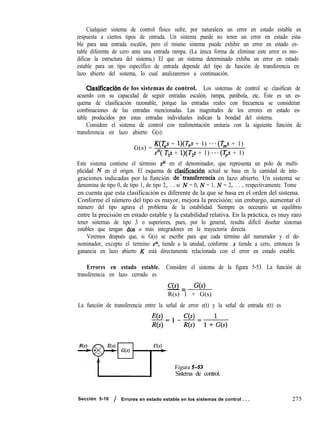 Cualquier sistema de control físico sufre, por naturaleza un error en estado estable en
respuesta a ciertos tipos de entrada. Un sistema puede no tener un error en estado esta-
ble para una entrada escalón, pero el mismo sistema puede exhibir un error en estado es-
table diferente de cero ante una entrada rampa. (La única forma de eliminar este error es mo-
dificar la estructura del sistema.) El que un sistema determinado exhiba un error en estado
estable para un tipo específico de entrada depende del tipo de función de transferencia en
lazo abierto del sistema, lo cual analizaremos a continuación.
Clasificach de los sistemas de control. Los sistemas de control se clasifican de
acuerdo con su capacidad de seguir entradas escalón, rampa, parábola, etc. Éste es un es-
quema de clasificación razonable, porque las entradas reales con frecuencia se consideran
combinaciones de las entradas mencionadas. Las magnitudes de los errores en estado es-
table producidos por estas entradas individuales indican la bondad del sistema.
Considere el sistema de control con realimentación unitaria con la siguiente función de
transferencia en lazo abierto G(s):
G(s) =
K(T,s + l)(T,s + 1) **- (íy& + 1)
s”( T,s + l)(Tg + 1) ***(Tps + 1)
Este sistema contiene el término sN en el denominador, que representa un polo de multi-
plicidad iV en el origen. El esquema de clasificaci6n actual se basa en la cantidad de inte-
graciones indicadas por la función de”transferencia en lazo abierto. Un sistema se
denomina de tipo 0, de tipo 1, de tipo 2,. . . si N = 0, N = 1, N = 2,. . . , respectivamente. Tome
en cuenta que esta clasificación es diferente de la que se basa en el orden del sistema.
Conforme el número del tipo es mayor, mejora la precisión; sin embargo, aumentar el
número del tipo agrava el problema de la estabilidad. Siempre es necesario un equilibrio
entre la precisión en estado estable y la estabilidad relativa. En la práctica, es muy raro
tener sistemas de tipo 3 o superiores, pues, por lo general, resulta difícil diseñar sistemas
estables que tengan ,dos o más integradores en la trayectoria directa.
Veremos después que, si G(s) se escribe para que cada término del numerador y el de-
nominador, excepto el termino SN, tiende a la unidad, conforme s tiende a cero, entonces la
ganancia en lazo abierto K está directamente relacionada con el error en estado estable.
Errores en estado estable. Considere el sistema de la figura 5-53. La función de
transferencia en lazo cerrado es
C(s)
-= G(s)
R(s) 1 + G(s)
La función de transferencia entre la señal de error e(t) y la señal de entrada r(t) es
E(s)
-=l-g=l+;(s)
Ns)
Figura 5-53
Sistema de control.
Sección 5-10 / Errores en estado estable en los sistemas de control . . . 275
 