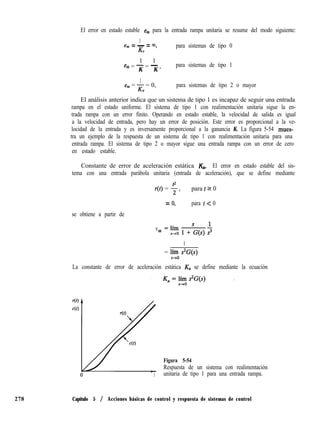 El error en estado estable eSS para la entrada rampa unitaria se resume del modo siguiente:
1
ess = - = 03,
K”
para sistemas de tipo 0
1 1
ess = - = - ,
K K
para sistemas de tipo 1
1
ess = K = 0,
”
para sistemas de tipo 2 o mayor
El análisis anterior indica que un sistema de tipo 1 es incapaz de seguir una entrada
rampa en el estado uniforme. El sistema de tipo 1 con realimentación unitaria sigue la en-
trada rampa con un error finito. Operando en estado estable, la velocidad de salida es igual
a la velocidad de entrada, pero hay un error de posición. Este error es proporcional a la ve-
locidad de la entrada y es inversamente proporcional a la ganancia K. La figura 5-54 mues-
tra un ejemplo de la respuesta de un sistema de tipo 1 con realimentación unitaria para una
entrada rampa. El sistema de tipo 2 o mayor sigue una entrada rampa con un error de cero
en estado estable.
Constante de error de aceleración estática &. El error en estado estable del sis-
tema con una entrada parábola unitaria (entrada de aceleración), que se define mediante
r(r) = ; > para t 2 0
= 0, para t < 0
se obtiene a partir de
ess
1
= lj--o s2G(s)
La constante de error de aceleración estática K. se define mediante la ecuación
Figura 5-54
Respuesta de un sistema con realimentación
t unitaria de tipo 1 para una entrada rampa.
278 Capítulo 5 / Acciones básicas de control y respuesta de sistemas de control
 