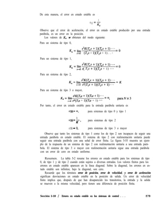 De esta manera, el error en estado estable es
1
e =-
SS
Ka
Observe que el error de aceleración, el error en estado estable producido por una entrada
parábola, es un error en la posición.
Los valores de K, se obtienen del modo siguiente:
Para un sistema de tipo 0,
K
a
= lím s2K(T,s + l)(T,s + 1) * * * = o
s+o (T,s + l)(T,s + 1) . . *
Para un sistema de tipo 1,
K
=
= lím s2K(T,s + l)(T,s + 1) - *. = o
s-b0 s( T,s f l)(T,s + 1) ***
Para un sistema de tipo 2,
Para un sistema de tipo 3 o mayor,
K
a
= lim s2K(Td + l)(Tbs + i) * * - = cQ
s-so sN(T1s + l)(Tzs + 1) *** ’
paraNr3
Por tanto, el error en estado estable para la entrada parábola unitaria es
eSS=rn, para sistemas de tipo 0 y tipo 1
1
eSS=->
K
para sistemas de tipo 2
eSS -
- 0, para sistemas de tipo 3 o mayor
Observe que tanto los sistemas de tipo 1 como los de tipo 2 son incapaces de seguir una
entrada parábola en estado estable. El sistema de tipo 2 con realimentación unitaria puede
seguir una entrada parábola con una señal de error finita. La figura 5-55 muestra un ejem-
plo de la respuesta de un sistema de tipo 2 con realimentación unitaria a una entrada pará-
bola. El sistema de tipo 3 o mayor con realimentación unitaria sigue una entrada parábola
con un error de cero en estado uniforme.
Resumen. La tabla 5-2 resume los errores en estado estable para los sistemas de tipo
0, de tipo 1 y de tipo 2 cuando están sujetos a diversas entradas. Los valores finitos para los
errores en estado estable aparecen en la línea diagonal. Sobre la diagonal, los errores en es-
tado estable son infinitos; bajo la diagonal, son cero.
Recuerde que los términos error de posición, error de velocidad, y error de aceleración
significan desviaciones en estado estable en la posición de salida. Un error de velocidad
finito implica que, después de que han desaparecido los transitorios, la entrada y la salida
se mueven a la misma velocidad, pero tienen una diferencia de posición finita.
Sección 5-10 / Errores en estado estable en los sistemas de control . . . 279
 