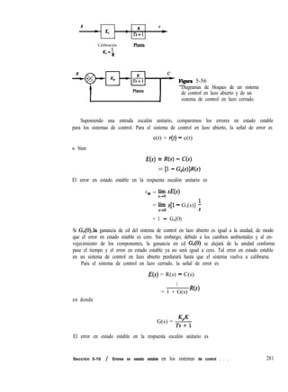R
- K
c
* Kc
- Ts+l
t
Calibración
K,=L
K
Phllta
yTHzT FIgnrs 5-56
Diagramas de bloques de un sistema
de control en lazo abierto y de un
I 1 sistema de control en lazo cerrado.
Suponiendo una entrada escalón unitario, comparemos los errores en estado estable
para los sistemas de control. Para el sistema de control en lazo abierto, la señal de error es
e(t) = r(t) - c(t)
o bien
E(s) = R(s) - C(s)
= P - WWW
El error en estado estable en la respuesta escalón unitario es
eSS = iFo W)
= h. s[l - G,(s)] i
= 1 - G,,(O)
Si G,(O),la ganancia de cd del sistema de control en lazo abierto es igual a la unidad, de modo
que el error en estado estable es cero. Sin embargo, debido a los cambios ambientales y al en-
vejecimiento de los componentes, la ganancia en cd Ga(O) se alejará de la unidad conforme
pase el tiempo y el error en estado estable ya no será igual a cero. Tal error en estado estable
en un sistema de control en lazo abierto perdurará hasta que el sistema vuelva a calibrarse.
Para el sistema de control en lazo cerrado, la señal de error es
E(s) = R(s) - C(s)
1
= 1 + G(s) R(s)
en donde
G(s) = +$
El error en estado estable en la respuesta escalón unitario es
Sección 5-10 / Errores en estado estable en los sistemas de control . . . 281
 