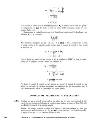 1
= 1 + G(O)
1
= 1 + KPK
En el sistema de control en lazo cerrado,la ganancia Kp se establece en un valor muy grande
en comparación con l/K. Por tanto, el error en estado estable disminuye, aunque no exac-
tamente hasta cero.
Supongamos la variación siguiente en la función de transferencia de la planta, con-
siderando Kc y Kp constantes:
K+AK
Ts + 1
Para simplificar, supongamos que K = 10, AK = 1 o AKIK = 0.1. A continuación, el error
en estado estable en la respuesta escalón unitario para el sistema de control en lazo abierto
se convierte en
eSS =l-+(K+AK)
= 1 - 1.1 = -0.1
Para el sistema de control en lazo cerrado, si Kp se establece en lOO/K, el error en estado
estable en la respuesta escalón unitario se convierte en
1
e
ss = 1 + G(O)
1
=
l+$$K+AK)
1
= - = 0.009
1 + 110
Por tanto, el sistema de control en lazo cerrado es superior al sistema de control en lazo
abierto en presencia de cambios ambientales, envejecimiento de los componentes, etc., lo
cual definitivamente afecta el desempeño en estado estable.
EJEMPLO DE PROBLEMAS Y SOLUCIONES
A-5-1. Explique por que el control proporcional de una planta que no posee una propiedad de inte-
gración (lo que significa que la función de transferencia de la planta no incluye el factor 11~) sufre
un offset en la respuesta a las entradas escalón.
Solución. Por ejemplo, considere el sistema de la figura 5-57. En estado uniforme, si c fuera igual
a una constante r diferente de cero, e = 0 y u = Ke = 0. Esto haría que c = 0, lo cual contradice
la suposición de que c = r = constante diferente de cero.
Capítulo 5 / Acciones básicas de control y respuesta de sistemas de control
 