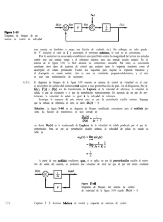 D(S)
Figura 5-59
Diagrama de bloques de un
sistema de control de velocidad.
zona muerta, un bamboleo o juego, una fricción de coulomb, etc.). Sin embargo, un valor grande
de K reduciría el valor de 5 y aumentaría el sobrepaso máximo, lo cual no es conveniente.
Por lo anterior es necesario establecer un equilibrio entre la magnitud del error en estado
estable ante una entrada rampa y el sobrepaso máximo para una entrada escalón unitario. En el
sistema de la figura 5-58, es fácil alcanzar un compromiso razonable. Por tanto, es conveniente
considerar otros tipos de acciones de control que mejoren tanto la respuesta transitoria como el
desempeño en estado permanente. Existen dos esquemas para mejorar la respuesta transitoria y
el desempeíío en estado estable. Uno es usar un controlador proporcional-derivativo, y el otro
es usar una realimentación de tacómetro.
A-5-3. El diagrama de bloques de la figura 5-59 muestra un sistema de control de velocidad en el cual
el miembro de salida del sistema esta sujeto a una perturbación de par. En el diagrama, B,(s),
B(s), T(s) y D(s) son las transformadas de Laplace de la velocidad de referencia, la velocidad de
salida, el par de excitación y el par de perturbación, respectivamente. En ausencia de un par de per-
turbación, la velocidad de salida es igual ,a la velocidad de referencia.
Investigue la respuesta de este sistema para un par de perturbación escalón unitario. Suponga
que la entrada de referencia es cero, es decir, Q,(s) = 0.
Solución. La figura 540 es un diagrama de bloques modificado, conveniente para el análisis pre-
sente. La función de transferencia en lazo cerrado es
gL l
Js + K
en donde G%(s) es la transformada de Laplace de la velocidad de salida producida por el par de
perturbación. Para un par de perturbación escalón unitario, la velocidad de salida en estado es-
table es
1
=-
K
A partir de este anaisis concluimos que, si se aplica un par de perturbaciión escalón al miem-
bro de salida del sistema, se producirá una velocidad de error tal que el par del motor resultante
Figura S-MI
Diagrama de bloques del sistema de control
de velocidad de la figura 5-59 cuando Q,(s) = 0.
284 Capítulo 5 / Acciones bhsicas de control y respuesta de sistemas de control
 