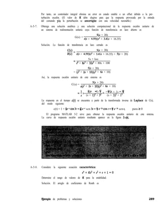Por tanto, un controlador integral elimina un error en estado estable o un offset debido a la per-
turbación escalón. (El valor de K debe elegirse para que la respuesta provocada por la entrada
del comando ylo la perturbación se amortigtie con una velocidad razonable.)
A-5-7. Obtenga una solución analítica y una solución computacional de la respuesta escalón unitario de
un sistema de realimentación unitaria cuya función de transferencia en lazo abierto es
G(s) =
qs + 20)
s(s + 4.59)(s2 + 3.41s + 16.35)
Solución. La función de transferencia en lazo cerrado es
cN= qs + 20)
R(s) s(s + 4.59)(s2 + 3.41s + 16.35) + 5(s + 20)
5s + loo
=
s4 + @ + 32~~ + 80s + 100
5(s + 20)
= (2 + 2,s + lO)(sz + 6s + 10)
Así, la respuesta escalón unitario de este sistema es
C(s) =
5(s + 20)
s(s2 + 2s + lO)(? + 6s + 10)
= 1 I %(s 1) +
+ - 9 -w + 3) - 9
s (s + q2 + 32 (s + 3)2 + l2
La respuesta en el tiempo c(t) se encuentra a partir de la transformada inversa de Laplace de C(s),
del modo siguiente:
c(t) = 1 + te-1 cos 32 - &j e-’ sen 3t - * e-st cos t - f e-31 sen t, para 2 0
El programa MATLAB 5-2 sirve para obtener la respuesta escalón unitario de este sistema.
La curva de respuesta escalón unitario resultante aparece en la figura 5-66.
A-5-8. Considere la siguiente ecuación caracterfstica:
s4+Ks3+?+s+1=0
Determine el rango de valores de K para la estabilidad.
Solución. El arreglo de coeficientes de Routh es
Qemplo de problemas y soluciones
 
