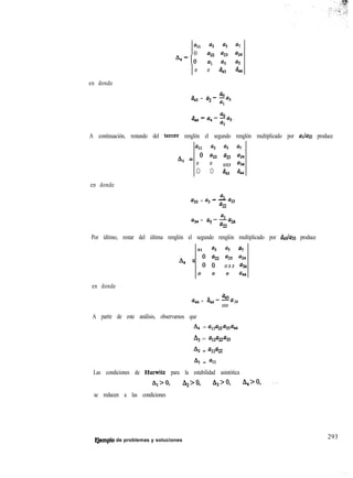 all a3 a5 a7
0
A4=o ““Z
0 0 a43 644
en donde
L
a43
QO
= a2- -a3
al
A continuación, restando del tercer renglón el segundo renglón multiplicado por aJazz produce
all a3 9 a7
A = 0 a22 aB a2.4
4
0 0 U33 Q34
0 0 a43 ii4
en donde
Ql
a33 = a3 - - a23
az
Q34
Ql
= aS--ax
az
Por último, restar del última renglón el segundo renglón multiplicado por &3/a33 produce

41 a3 % a7
h4 = ; “0” a23 a24
U 3 3 a34
0 0 0 U@
en donde
.
,.
a, = a,
a,,
--U
U33
34
A partir de este análisis, observamos que
A4 = alla22wti
4 = w22%
A2 = Una22
AI = all
Las condiciones de Hurwitz para la estabilidad asintótica
A,>O, A,=-0, A,=-0, A,>O, ...
se reducen a las condiciones
FJemplo de problemas y soluciones
293
 