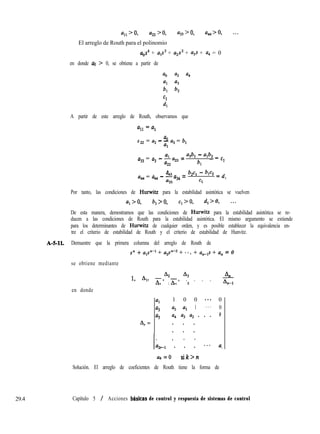 a,, > 0, a22 > 0, a33 > 0, a,>O, . . .
El arreglo de Routh para el polinomio
uos4 + UlS3 + u2s2 + a3s + a4 = 0
en donde ao > 0, se obtiene a partir de
ao a2 a4
al a3
b, b,
Cl
4
A partir de este arreglo de Routh, observamos que
a a0
22 = a, - - a3 = b,
al
al
a33 = a3 - -a, = a3bl - alb2 _
a22
b, - ”
A
. a4,
a4 = a, - -a34 =
b,c, - b1c2 = d
a33 Cl
1
Por tanto, las condiciones de Hmwitz para la estabilidad asintótica se vuelven
a, > 0, b, > 0, q > 0, d,> 0, . . .
De esta manera, demostramos que las condiciones de Hurwitz para la estabilidad asintótica se re-
ducen a las condiciones de Routh para la estabilidad asintótica. El mismo argumento se extiende
para los determinantes de Hurwitz de cualquier orden, y es posible establecer la equivalencia en-
tre el criterio de estabilidad de Routh y el criterio de estabilidad de Hunvitz.
A-Sll. Demuestre que la primera columna del arreglo de Routh de
s” + als”-’ + a2sne2 + **. + cz,-p + a, = 0
se obtiene mediante
A2 A3
1, 4, h, h, . . . .
48
1 2 G
en donde
AI =
al
1 0 0 ..* 0
a3 a2 al 1 . . . 0
%
a4 u3 a2 . . . 0
. . .
. . .
1. . . .
la2rl . . . ..* a,
ak = 0 Sik>tZ
Solución. El arreglo de coeficientes de Routh tiene la forma de
29.4 Capítulo 5 / Acciones bhsícas de control y respuesta de sistemas de control
 