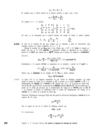 a6 = b, = d2 = fi
En cualquier caso, el último termino de la primera columna es igual a an, o bien,
LIan _ 4
a =---
n
An-I L-t
Por ejemplo, si n = 4, entonces
a, 1 0 0
A, = a3 a2 al 1 =
a5 a4 a3 a2
al a6 a5 a4
aI 1 0 0
a3 a2 al 1
0 a4 a3 a2
= A3a4
0 0 0 a,
Por tanto, se ha demostrado que la primera columna del arreglo de Routh se obtiene mediante
82 A3
1, A.,, Li;, h, . . . , -$
1 2 n 1
A-5-12. El valor de la constante del gas para cualquier gas se determina a partir de observaciones expe-
rimentales precisas de valores simultáneos de p, v y T.
Obtenga la constante del gas R,, para el aire. Observe que a 32°F y 14.7 psia, el volumen es-
pecífico del aire es de 12.39 piesVlb. A continuación obtenga la capacitancia de un recipiente a
presión de 20 pies3 que contiene aire a MiO’% Suponga que el proceso de expansión es isotkmico.
Solución.
14.7, x 144 x 12.39
R,+ ‘.
460+32
= 53.3 pies-lbrllb “R
Remitiéndonos a la ecuación (5-12), la capacitancia de un recipiente a presión de 20 pies3 es
(pV= 20
= 6.05 x lo-4A
nRtiT 1 X 53.3 X 620 lbdpiesr
Observe que, en tkrminos de las unidades del SI, Rtie se obtiene mediante
Raire= 287 N-m/kg K
A-S-W. La figura 5-67 es un diagrama esquemático de una válvula de diafragma neumático. En estado
estable, la presión de control de un controlador es I’,, la presión en la válvula tambien es I’, y el
desplazamiento del vastago de la vabula es J?. Suponga que, en t = 0, la presión de control cam-
bia de pc a p, + pc. Por tanto, la presión de la valvula cambiara de, p, a p, + pV. El cambio en la
presión de la válvula py provocará que el desplazamiento del vástago de la vabula pase de za J?
+ X. Encuentre la función de transferencia entre el cambio del desplazamiento del vástago de la
v&lvula x y el cambio en la presión de control pc.
Solución. Definamos como q el flujo del aire para la válvula de diafragma a travks de la re-
sistencia R. Por tanto
q = PC - P”
R
Para la cámara de aire de la válvula de diafragma, tenemos que
En consecuencia,
Cdp, = q dt
296 Capítulo 5 / Acciones básicas de control y respuesta de sistemas de control
 