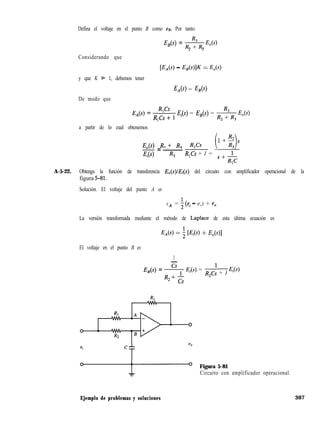 Defina el voltaje en el punto B como ee. Por tanto
-G(S) = g& E,(s)
2 3
Considerando que
y que K 9 1, debemos tener
De modo que
CEA4 - 4d41~ = 4W
EA(S) = J%(S)
E,-,(s) = R “cs”s
1
1 Ei = Es(s) = & E,(s)
a partir de lo cual obtenemos
E,(s) R2 + R3
=-
R,Cs
E,(s) R3
R,Cs + 1 =
S+R,C
A-5-22. Obtenga la función de transferencia E,(s)lEi(s) del circuito con amplificador operacional de la
figura 5-81.
Solución. El voltaje del punto A es
eA = 2 (ei - e,) + e,
La versión transformada mediante el método de Laplace de esta última ecuación es
EAs) = 2 [J%(S) + -%)l
El voltaje en el punto B es
1
-
E,(s) = + Ei =
R2 + cs
R2C: + 1 Ei
ei
Figura 5-81
Circuito con amplificador operacional.
Ejemplo de problemas y soluciones 307
 