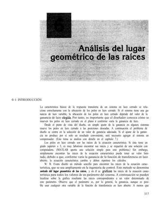 6-1 INTRODUCCIÓN
La característica básica de la respuesta transitoria de un sistema en lazo cerrado se rela-
ciona estrechamente con la ubicación de los polos en lazo cerrado. Si el sistema tiene una ga-
nancia de lazo variable, la ubicación de los polos en lazo cerrado depende del valor de la
ganancia de lazo elegida. Por tanto, es importante que el diseñador conozca cómo se
mueven los polos en lazo cerrado en el plano s conforme varía la ganancia de lazo.
Desde el punto de vista del diseño, un simple ajuste de la ganancia en algunos sistemas
mueve los polos en lazo cerrado a las posiciones deseadas. A continuación el problema de
diseño se centra en la selección de un valor de ganancia adecuada. Si el ajuste de la ganan-
cia no produce por sí solo un resultado conveniente, será necesario agregar al sistema un
compensador. (Este tema se analiza con detalle en el capítulo 7.)
Los polos en lazo cerrado son las raíces de la ecuación característica. Si ésta tiene un
grado superior a 3, es muy laborioso encontrar sus raíces y se requerirá de una solución con
computadora. (MATLAB aporta una solución simple para este problema.) Sin embargo,
simplemente encontrar las raíces de la ecuación característica puede tener un valor limi-
tado, debido a que, conforme varía la ganancia de la función de transferencia en lazo
abierto, la ecuación característica cambia y deben repetirse los cálculos.
W. R. Evans diseñó un método sencillo para encontrar las raíces de la ecuación carac-
terística, que se usa ampliamente en la ingeniería de control. Este método se denomina
método del lugar geométrico de las raíces, y en él se grafican las raíces de la ecuación carac-
terística para todos los valores de un parámetro del sistema. A continuación se pueden
localizar sobre la gráfica resultante las raíces correspondientes a un valor determinado de
este parámetro. Observe que el parámetro es, por lo general, la ganancia, aunque es posi-
ble usar cualquier otra variable de la función de transferencia en lazo abierto. A menos que
317
 