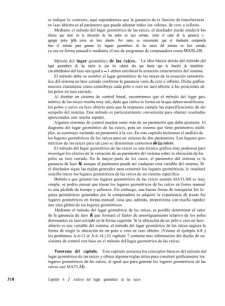 318
se indique lo contrario, aquí supondremos que la ganancia de la función de transferencia
en lazo abierto es el parámetro que puede adoptar todos los valores, de cero a infinito.
Mediante el método del lugar geométrico de las raíces, el diseñador puede predecir los
efectos que tiene en la ubicación de los polos en lazo cerrado, variar el valor de la ganancia o
agregar polos y/o ceros en lazo abierto. Por tanto, es conveniente que el diseñador comprenda
bien el método para generar los lugares geométricos de las raíces del sistema en lazo cerrado,
ya sea en forma manual o mediante el uso de programas de computadora como MATLAB.
Método del lugar geométrico de las raíces. La idea básica detrás del método del
lugar geométrico de las raíces es que los valores des que hacen que la función de transferen-
cia alrededor del lazo sea igual a - 1 deben satisfacer la ecuación característica del sistema.
El método debe su nombre al lugar geométrico de las raíces de la ecuación caracterís-
tica del sistema en lazo cerrado conforme la ganancia varía de cero a infinito. Dicha gráfica
muestra claramente cómo contribuye cada polo o cero en lazo abierto a las posiciones de
los polos en lazo cerrado.
Al diseñar un sistema de control lineal, encontramos que el método del lugar geo-
métrico de las raíces resulta muy útil, dado que indica la forma en la que deben modificarse
los polos y ceros en lazo abierto para que la respuesta cumpla las especificaciones de de-
sempeño del sistema. Este método es particularmente conveniente para obtener resultados
aproximados con mucha rapidez.
Algunos sistemas de control pueden tener más de un parámetro que deba ajustarse. El
diagrama del lugar geométrico de las raíces, para un sistema que tiene parámetros múlti-
ples, se construye variando un parámetro a la vez. En este capítulo incluimos el análisis de
los lugares geométricos de las raíces para un sistema de dos parámetros. Los lugares geo-
métricos de las raíces para tal caso se denominan contornos de Zas raices.
El método del lugar geométrico de las raíces es una técnica gráfica muy poderosa para
investigar los efectos de la variación de un parámetro del sistema sobre la ubicación de los
polos en lazo cerrado. En la mayor parte de los casos, el parámetro del sistema es la
ganancia de lazo K, aunque el parámetro puede ser cualquier otra variable del sistema. Si
el diseñador sigue las reglas generales para construir los lugares geométricos, le resultará
sencillo trazar los lugares geométricos de las raíces de un sistema específico.
Debido a que generar los lugares geométricos de las raíces usando MATLAB es muy
simple, se podría pensar que trazar los lugares geométricos de las raíces en forma manual
es una pérdida de tiempo y esfuerzo. Sin embargo, una buena forma de interpretar los lu-
gares geométricos generados por la computadora es adquirir la experiencia de trazar los
lugares geométricos en forma manual, cosa que, además, proporciona con mucha rapidez
una idea global de los lugares geométricos.
Mediante el método del lugar geométrico de las raíces, es posible determinar el valor
de la ganancia de lazo K que formará el factor de amortiguamiento relativo de los polos
dominantes en lazo cerrado en la forma sugerida. Si la ubicación de un polo o cero en lazo
abierto es una variable del sistema, el método del lugar geométrico de las raíces sugiere la
forma de elegir la ubicación de un polo o cero en lazo abierto. (Véanse el ejemplo 6-8 y
los problemas A-6-12 al A-6-14.) El capítulo 7 contiene más información del diseño de un
sistema de control con base en el método del lugar geométrico de las raíces.
Panorama del capítulo. Este capítulo presenta los conceptos básicos del método del
lugar geométrico de las raíces y ofrece algunas reglas útiles para construir gráficamente los
lugares geométricos de las raíces, al igual que para generar los lugares geométricos de las
raíces con MATLAB.
Capítulo 6 / Análisis del lugar geométrico de las raíces
 