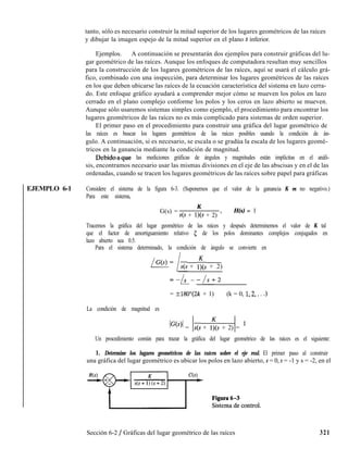 EJEMPLO 6-1
tanto, sólo es necesario construir la mitad superior de los lugares geométricos de las raíces
y dibujar la imagen espejo de la mitad superior en el plano s inferior.
Ejemplos. A continuación se presentarán dos ejemplos para construir gráficas del lu-
gar geométrico de las raíces. Aunque los enfoques de computadora resultan muy sencillos
para la construcción de los lugares geométricos de las raíces, aquí se usará el cálculo grá-
fico, combinado con una inspección, para determinar los lugares geométricos de las raíces
en los que deben ubicarse las raíces de la ecuación característica del sistema en lazo cerra-
do. Este enfoque gráfico ayudará a comprender mejor cómo se mueven los polos en lazo
cerrado en el plano complejo conforme los polos y los ceros en lazo abierto se mueven.
Aunque sólo usaremos sistemas simples como ejemplo, el procedimiento para encontrar los
lugares geométricos de las raíces no es más complicado para sistemas de orden superior.
El primer paso en el procedimiento para construir una gráfica del lugar geométrico de
las raíces es buscar los lugares geométricos de las raíces posibles usando la condición de án-
gulo. A continuación, si es necesario, se escala o se gradúa la escala de los lugares geomé-
tricos en la ganancia mediante la condición de magnitud.
Bebihaque las mediciones gráficas de ángulos y magnitudes están implícitas en el análi-
sis, encontramos necesario usar las mismas divisiones en el eje de las abscisas y en el de las
ordenadas, cuando se tracen los lugares geométricos de las raíces sobre papel para gráficas
Considere el sistema de la figura 6-3. (Suponemos que el valor de la ganancia K es no negativo.)
Para este sistema,
G(s) =
K
s(s + l)(s + 2) ’
H(s) = 1
Tracemos la gráfica del lugar geométrico de las raíces y después determinemos el valor de K tal
que el factor de amortiguamiento relativo 5 de los polos dominantes complejos conjugados en
lazo abierto sea 0.5.
Para el sistema determinado, la condición de ángulo se convierte en
/cO= /s(s + ly@ + 2)
=-A-/s+l
-/s+2
= ?180”(2k + 1) (k = 0, 1,2,. . .)
La condición de magnitud es
IG@)l = ls(s + 1;s + 2) = l
Un procedimiento común para trazar la gráfica del lugar geométrico de las raíces es el siguiente:
1. Determine los lugares geométricos de las raíces sobre el eje real. El primer paso al construir
una gráfica del lugar geométrico es ubicar los polos en lazo abierto, s = 0, s = -1 y s = -2, en el
Sección 6-2 / Gráficas del lugar geométrico de las raíces 321
 