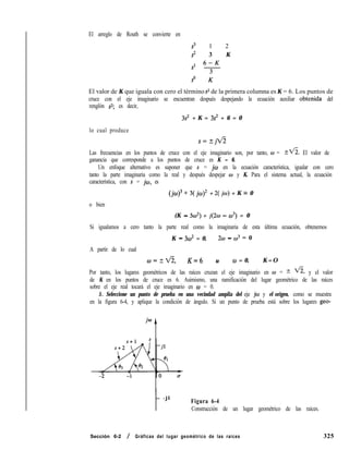 El arreglo de Routh se convierte en
s3 1 2
s2 3 K
st 6-K
so K
El valor de K que iguala con cero el término s1 de la primera columna es K = 6. Los puntos de
cruce con el eje imaginario se encuentran después despejando la ecuación auxiliar obtenida del
renglón 9; es decir,
3s2 + K = 3s2 + 6 = 0
lo cual produce
Las frecuencias en los puntos de cruce con el eje imaginario son, por tanto, w = Zfi. El valor de
ganancia que corresponde a los puntos de cruce es K = 6.
Un enfoque alternativo es suponer que s = jw en la ecuación característica, igualar con cero
tanto la parte imaginaria como la real y después despejar w y K. Para el sistema actual, la ecuación
característica, con s = jw, es
(j~)~ + 3( jo)2 + 2( jw) + K = 0
o bien
(K - 30~) + j(2w - 03) = 0
Si igualamos a cero tanto la parte real como la imaginaria de esta última ecuación, obtenemos
K - 3w2 = 0, 2c.o - cO3 = 0
A partir de lo cual
lB=?Vi, K=6 u W = 0, K = O
Por tanto, los lugares geométricos de las raíces cruzan el eje imaginario en w = t fi, y el valor
de K en los puntos de cruce es 6. Asimismo, una ramificación del lugar geométrico de las raíces
sobre el eje real tocará el eje imaginario en w = 0.
5. Seleccione un punto de prueba en una vecindad amplia del eje jw y el origen, como se muestra
en la figura 6-4, y aplique la condición de ángulo. Si un punto de prueba está sobre los lugares geo-
t
- j l
Figura 6-4
Construcción de un lugar geométrico de las raíces.
Sección 6-2 / Gráficas del lugar geométrico de las raíces 325
 