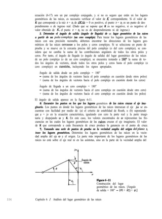 334 Capítulo 6 / Análisis del lugar geométrico de las raíces
ecuación (6-17) son un par complejo conjugado, y si no es seguro que están en los lugares
geométricos de las raíces, es necesario verificar el valor de K correspondiente. Si el valor de
K que corresponde a la raíz s = SI de dK/ds = 0 es positivo, el punto s = SI es un punto de des-
prendimiento o de ingreso real. (Dado que se supone que K es no negativo, si es negativo el
valor obtenido de &, el punto s = SI no es de desprendimiento ni de ingreso.)
5. Determine el ángulo de salida (ángulo de llegada) de un lugar geométrico de las raíces
a partir de un pol~‘complejo (un cero complejo). Para trazar los lugares geométricos de las
raíces con una precisión razonable, debemos encontrar las direcciones de los lugares geo-
métricos de las raíces ceixanas a los polos y ceros complejos. Si se selecciona un punto de
prueba y se mueve en la cercanía precisa del polo complejo (o del cero complejo), se con-
sidera que no cambia la suma de las contribuciones angulares de todos los otros polos y
ceros. Por tanto, el ángulo de llegada (o ángulo de salida) del lugar geométrico de las raíces
de un polo complejo (o de un cero complejo), se encuentra restando a 180“ la suma de to-
dos los ángulos de vectores, desde todos los otros polos y ceros hasta el polo complejo (o
cero complejo) en cukstión, incluyendo los signos apropiados.
Ángulo de salida desde un polo complejo = 180”
- (suma de los ángulos de vectores hacia el polo complejo en cuestión desde otros polos)
+ (suma de los ángulos de vectores hacia el polo complejo en cuestión desde los ceros)
Ángulo de llegada a un cero complejo = 180”
- (suma de los ángulos de vectores hacia el cero complejo en cuestión desde otro cero)
+ (suma de los ángulos de vectores hacia el cero complejo en cuestión desde los polos)
El ángulo de salida aparece en la figura 6-11.
6. Encuentre los puntos en los que los lugares geométricos de las raíces cruzan el eje ima-
ginario. Los puntos en donde los lugares geométricos de las raíces intersecan el eje jw se en-
cuentran con facilidad por medio de: (a) el criterio de estabilidad de Routh, o (b) suponiendo
que s = jo en la ecuación característica, igualando con cero la parte real y la parte imagi-
naria y despejando o y K. En este caso, los valores encontrados de w representan las fre-
cuencias en las cuales los lugares geométricos de las rafces cruzan el eje imaginario. El valor
de K que corresponde a cada frecuencia de cruce produce la ganancia en el punto de cruce.
7. Tomando una serie de puntos de prueba en la vecindad amplia del origen delplano s,
trace los lugares geométricos. Determine los lugares geométricos de las raíces en la vecin-
dad amplia del eje w y el origen. La parte más importante de los lugares geométricos de las
raíces no está sobre el eje real ni en las asíntotas, sino en la parte de la vecindad amplia del
Figura6-11
Construcción del lugar
geométrico de las raíces. [Ángulo
de salida = 180” - (01 + 02) + $.]
 