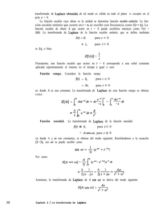 20
transformada de Laplace obtenida de tal modo es válida en todo el plano s, excepto en el
polo S = 0.
La función escalón cuya altura es la unidad se denomina función escalón unitario. La fun-
ción escalón unitario que ocurre en t = to se escribe con frecuencia como l(t - to). La
función escalón de altura A que ocurre en t = 0 puede escribirse entonces como F(t) =
Al(t). La transformada de Laplace de la función escalón unitario, que se define mediante:
l(t) = 0, para t < 0
= 1, para t> 0
es lh, o bien,
ce[l(t)] = 5
Físicamente, una función escalón que ocurre en t = 0 corresponde a una señal constante
aplicada repentinamente al sistema en el tiempo t igual a cero.
Función rampa. Considere la función rampa
m = 0, para t < 0
= At, para t 2 0
en donde A es una constante. La transformada de Laplace de esta función rampa se obtiene
como
m
Ce[At] =
f
0
A m
=-
f
s 0
e-St dt = $
Función senoidal. La transformada de Laplace de la función senoidal:
fo> = 0, para t< 0
= Asen&, para t 2 0
en donde A y o son constantes, se obtiene del modo siguiente. Remitiéndonos a la ecuación
(2-3), sen wt se puede escribir como
1
sen “t = y (ej”’ - e-jet)
21
Por tanto
(e[A sen ot] = -$- m (e”‘- e-jwt)e7’ dt
A l A l ACO
=--- --=-
2js -jo 2js+jo s2+m2
Asimismo, la transformada de Laplace de A cos ot se deriva del modo siguiente:
Ce[A cos ot] = -&
Capítulo 2 / La transformada de Laplace
 