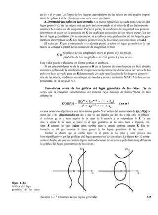 Figura 6-12
Gráfica del lugar
geométrico de las raíces.
eje jo y el origen. La forma de los lugares geométricos de las raíces en esta región impor-
tante del plano s debe obtenerse con suficiente precisión.
8. Determine los polos en lazo cerrado. Un punto específico de cada ramificación del
lugar geométrico de las raíces será un polo en lazo cerrado si el valor de K en dicho punto
satisface la condición de magnitud. Por otra parte, la condición de magnitud nos permite
determinar el valor de la ganancia en K en cualquier ubicación de las raíces específica so-
bre el lugar geométrico. (Si es necesario, se establece una graduación de los lugares geo-
métricos en términos de K. Los lugares geométricos de las raíces son continuos con K.)
El valor de K que corresponde a cualquier punto s sobre el lugar geométrico de las
raíces se obtiene a partir de la condición de magnitud, o bien
K = producto de las longitudes entre el punto s y los polos
producto de las longitudes entre el punto s y los ceros
Este valor puede calcularse en forma gráfica o analítica.
Si en este problema se da la ganancia K de la función de transferencia en lazo abierto,
entonces, aplicando la condición de magnitud encontramos las ubicaciones correctas de los
polos en lazo cerrado para un K determinado de cada ramificación de los lugares geométri-
cos de las raíces, mediante un enfoque de prueba y error o mediante MATLAB, lo cual se
presentará en la sección 6-4.
Comentarios acerca de las gráficas del lugar geométrico de las raíces. Se ob-
serva que la ecuación característica del sistema cuya función de transferencia en lazo
abierto es
G(s)H(s) =
K(P + blF1 + . . . + b,)
sn + a1s”-1 + * * * + a,
( n r m )
es una ecuación algebraica en s de n-ésimo grado. Si el orden del numerador de G(s)H(s) es
menor que el del denominador,en dos o más (lo que significa que hay dos o más ceros en infinito),
el coeficiente al es la suma negativa de las raíces de la ecuación y es independiente de K. En este
caso, si alguna de las raíces se mueve en el lugar geométrico de las raíces hacia la izquierda, con-
forme K aumenta, las otras raíces deben moverse hacia la derecha conforme aumenta K. Esta in-
formación es útil para encontrar la forma general de los lugares geométricos de las raíces.
También se observa que un cambio ligero en el patrón de los polos y ceros provoca cam-
bios significativos en las gráficas del lugar geométrico de las raíces. La figura 6- 12 repre-
senta el hecho de que un cambio ligero en la ubicación de un cero o polo hará muy diferente
la gráfica del lugar geométrico de las raíces.
Sección 6-3 / Resumen de las reglas generales 335
 