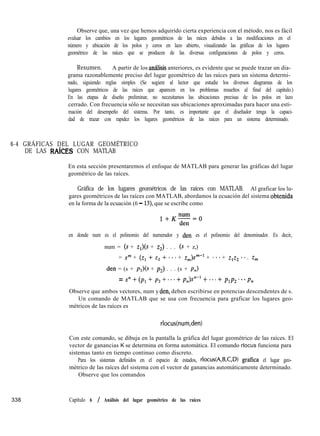 Observe que, una vez que hemos adquirido cierta experiencia con el método, nos es fácil
evaluar los cambios en los lugares geométricos de las raíces debidos a las modificaciones en el
número y ubicación de los polos y ceros en lazo abierto, visualizando las gráficas de los lugares
geométrico de las raíces que se producen de las diversas configuraciones de polos y ceros.
Resumen. A partir de los analisis anteriores, es evidente que se puede trazar un dia-
grama razonablemente preciso del lugar geométrico de las raíces para un sistema determi-
nado, siguiendo reglas simples (Se sugiere al lector que estudie los diversos diagramas de los
lugares geométricos de las raíces que aparecen en los problemas resueltos al final del capítulo.)
En las etapas de diseño preliminar, no necesitamos las ubicaciones precisas de los polos en lazo
cerrado. Con frecuencia sólo se necesitan sus ubicaciones aproximadas para hacer una esti-
mación del desempeño del sistema. Por tanto, es importante que el diseñador tenga la capaci-
dad de trazar con rapidez los lugares geométricos de las raíces para un sistema determinado.
6-4 GRÁFICAS DEL LUGAR GEOMÉTRICO
DE LAS RAíCES CON MATLAB
En esta sección presentaremos el enfoque de MATLAB para generar las gráficas del lugar
geométrico de las raíces.
Gráfica de los lugares geométricos de las raíces con MATLAB. Al graficar los lu-
gares geométricos de las raíces con MATLAB, abordamos la ecuación del sistema obtenida
en la forma de la ecuación (6 - 13) que se escribe como
en donde num es el polinomio del numerador y den es el polinomio del denominador. Es decir,
num = (s + zr)(s + z,) . . . (s + z,)
= Sm + (q + z2 + **f + Zm)Sm-l + - **+ zlzz **. z,
den = (s + pr)(s + pJ . . . (s + p,)
= s” + (pl + p2 + * * * + pn)P + . . . + p1p2. *. p,
Observe que ambos vectores, num y den, deben escribirse en potencias descendentes de s.
Un comando de MATLAB que se usa con frecuencia para graficar los lugares geo-
métricos de las raíces es
rlocus(num,den)
Con este comando, se dibuja en la pantalla la gráfica del lugar geométrico de las raíces. El
vector de ganancias K se determina en forma automática. El comando rlocus funciona para
sistemas tanto en tiempo continuo como discreto.
Para los sistemas definidos en el espacio de estados, rlocus(A,B,C,D) grafica el lugar geo-
métrico de las raíces del sistema con el vector de ganancias automáticamente determinado.
Observe que los comandos
338 Capítulo 6 / Análisis del lugar geométrico de las raíces
 