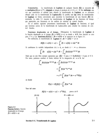 ”
i 5
/. :
* ‘*
LI
Comentarios. La transformada de Laplace de cualquier función flt) se encuentra si
se multiplicaflt) por e-sr y despu& se integra el producto de 1= 0 a t = ~4. Sin embargq, una i ”
vez que conocemos el método para obtener la transformada de Laplace, no es necesario . ;
obtener cada vez la transformada de Laplaceflt). Es posible usar 1aS tablas de transformadas
de Laplace en forma conveniente para encontrar la transformada de una función f(t) de-
terminada. La tabla 2-1 muestra las transformadas de Laplace de las funciones de tiempo ,’
que aparecerán con frecuencia en los análisis de sistemas de control lineales.
En el análisis siguiente presentamos transformadas de Laplace de funciones, al igual
que teoremas acerca de la transformada de Laplace,útiles para estudiar los sistemas de con-
trol lineales.
Funciones desplazadas en el tiempo. Obtengamos la transformada de Laplace de
la función desplazada en el tiempo flt - a)l(t - a), en donde a 10. Esta función es cero
para T < a. Las funcionesf(t)l(t) y f(t - a)l(t - a) aparecen en la figura 2-1.
Por definición, la transformada de Laplace de flt - a)l(t - a) es
S?elf(t - a)l(t - a)] = j+flI - a)l(t - a)e-“dt
0
Si cambiamos la variable independiente de t a z, en donde z = t - a, obtenemos
f
,flt - a)l(t - a)e” dt = Im flz)l(z)eC(t+a) dz
-Cr
Dado que en este libro siempre suponemos que At) = 0 para t < O,flt)l(z) = 0 para t < 0.
Por tanto, podemos cambiar el límite inferior de la integración de -a a 0. Así
f
m flz)l(t)e-4”“) dz = omflr)l(r)e~S(r~a~ dz
-a f
en donde
Yen tal caso
2lf(t - a)l(t - a)] = eemF(s), para a 2 0
f(t) 10) f(t - a) l(t - a)
c A
Figura 2-1
Funcihf(t)l(t) y función
desplazada en el tiempo
f(t - a)l(t - a).
Sección 2-3 / Transformada de Laplace 2 1
 