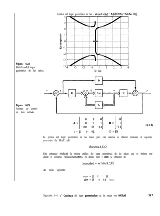 Figura 6-22
Gráfica del lugar
geométrico de las raíces.
Figura 6-23
Sistema de control
en lazo cerrado.
Gráfica del lugar geométrico de las I ,aíces de G(s) = Wls(s+O.S)
._ _. (s”2+O.ás+lO)]
-3
A
-7
-4 -3 -2 -1 0 1 2 3 4
Eje real
(6-18)
c = [l 0 01, D = [0]
La gráfica del lugar geométrico de las raíces para este sistema se obtiene mediante el siguiente
comando de MATLAB:
rlocus(A,B,C,D)
Este comando producirá la misma gráfica del lugar geométrico de las raíces que se obtiene me-
diante el comando rlocus(num,den), en donde num y den se obtienen de
[num,den] = ss2tf(A,B,C,D)
del modo siguiente:
num = [0 0 1 01
den = [l 1 4 56 1601
Sección 6-4 / Cirhficas del lugar geomktrico de las raíces con MATLAB 347
 