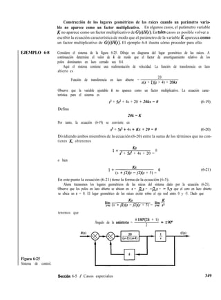EJEMPLO 6-8
Figura 6-25
Sistema de control.
Construcción de los lugares geométricos de las raíces cuando un parámetro varia-
ble no aparece como un factor multiplicativo. En algunos casos, el parámetro variable
K no aparece como un factor multiplicativo de G(s)H(s). En tales casos es posible volver a
escribir la ecuación característica de modo que el parámetro de la variable K aparezca como
un factor multiplicativo de G(s)H(s). El ejemplo 6-8 ilustra cómo proceder para ello.
Considere el sistema de la figura 6-25. Dibuje un diagrama del lugar geométrico de las raíces. A
continuación determine el valor de k de modo que el factor de amortiguamiento relativo de los
polos dominantes en lazo cerrado sea 0.4.
Aquí el sistema contiene una realimentación de velocidad. La función de transferencia en lazo
abierto es
Función de transferencia en lazo abierto =
20
s(s + l)(s + 4) + 2oks
Observe que la variable ajustable k no aparece como un factor multiplicativo. La ecuación carac-
terística para el sistema es
s3 + Ss + 4s + 20 + 20ks = 0 (6-19)
Defina
20k = K
Por tanto, la ecuación (6-19) se convierte en
s3 + 5s2 + 4s + KS + 20 = 0 (6-20)
Dividiendo ambos miembros de la ecuación (6-20) entre la suma de los términos que no con-
tienen K, obtenemos
1+
KS
s3 + SS2 + 4s + 20 =
0
o bien
l + (s +j2)(s-i2)(s + 5) = O
(6-21)
En este punto la ecuación (6-21) tiene la forma de la ecuación (6-5).
Ahora trazaremos los lugares geométricos de las raíces del sistema dado por la ecuación (6-21).
Observe que los polos en lazo abierto se ubican en s = 12,s = -)2,s = - 5,y que el cero en lazo abierto
se ubica en s = 0. El lugar geométrico de las raíces existe sobre el eje real entre 0 y -5. Dado que
'2 (s +j2)(sy2)(s + 5) = l,-5
tenemos que
Ángulo de la asíntota =
+180"(2k + 1) = +go"
2
Seccián 6-5 / Casos especiales 349
 