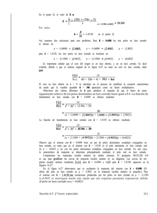 En el punto Q, el valor de K es
Por tanto
K = 6 + sw - MS + 5)
s s=-2.1589+j4.9652 = ~~ZXJ
k = ; = 1.4130 en el punto Q
Así, tenemos dos soluciones para este problema. Para K = 0.4490, los tres polos en lazo cerrado
se ubican en
s = -1.0490 -+- j2.4065, s = -1.0490 - j2.4065, s = -2.9021
para k = 1.4130, los tres polos en lazo cerrado se localizan en
s = -2.1589 + j4.9652, s = -2.1589 - j4.9652, s = -0.6823
Es importante señalar que el cero del origen es en lazo abierto, y no en lazo cerrado. Es decir
evidente, debido a que el sistema original de la figura 6-25 no tiene un cero en lazo cerrado, dado
que
C(s) 20
-=
R(s) s(s + l)(s + 4) + 20(1 + ks)
El cero en lazo abierto en s = 0 se introdujo en el proceso de modificar la ecuación característica
de modo que la variable ajustable K = 20k apareciera como un factor multiplicativo.
Obtuvimos dos valores diferentes de k para satisfacer el requisito de que el factor de amor-
tiguamiento relativo de los polos dominantes en lazo cerrado fuera igual a 0.4. La función de
transferencia en lazo cerrado con K = 0.4490 se obtiene mediante
C(s) 20
-=
Ns) s3 + 5s’ + 12.98s + 20
= (s + 1.0490 + j2.4065)(s + tu0490 - j2.4065)(s + 2.9021)
La función de transferencia en lazo cerrado con k = 1.4130 se obtiene mediante
C(s) 20
-=
R(s) s3 + 5s’ + 32.26s + 20
20
= (s + 2.1589 + j4.9652)(s + 2.1589 - j4.9652)(s + 0.6823)
Observe que el sistema con k = 0.4490 tiene un par de polos dominantes complejos conjugados en
lazo cerrado, en tanto que en el sistema con k = 1.4130 es el polo dominante en lazo cerrado real
en s = -0.6823 y no son los polos dominantes complejos conjugados en lazo cerrado. En este caso,
la característica de respuesta se determina principalmente mediante el polo real en lazo cerrado.
Comparemos las respuestas escalón unitario de ambos sistemas. El programa MATLAB 6-8
se usa para graficar las curvas de respuesta escalón unitario en un diagrama. Las curvas de res-
puesta escalón unitario resultantes [cl(t) para k = 0.4490 y ch para k = 1.41301 aparecen en la
figura 6-27.
En el figura 6-27 observamos que es oscilatoria la respuesta del sistema con k = 0.4490. (El
efecto del polo en lazo cerrado en s = -2.9021 en la respuesta escalón unitario es pequeño.) Para
el sistema con k = 1.4130,las oscilaciones producidas por los polos en lazo cerrado en s = -2.1589
* j4.9652 se amortiguan mucho más rápido que una respuesta puramente exponencial, debido
al polo en lazo cerrado en s = -0.6823.
Sección 6-5 / Casos especiales 351
 