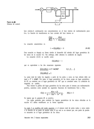 Figura 6-28
Sistema de control.
I HI(S) : I
I 1
lazo externo.A continuación nos concentraremos en el lazo interno de realimentación posi-
tiva. La función de transferencia en lazo cerrado del lazo interno es
C(s)
- = G(s)
R(s) 1 - G(s)H(s)
La ecuación característica es
1 - G(s)H(s) = 0 (6-22)
Esta ecuación se despeja en forma similar al desarrollo del método del lugar geométrico de
las raíces de la sección 6-2. Sin embargo, debe alterarse la condición de ángulo.
La ecuación (6-22) se escribe como
G(s)H(s) = 1
que es equivalente a las dos ecuaciones siguientes:
/G(s)H(s) = 0" + k360"
(k = 0,1,2,...)
IG(s)fJ(s)l = 1
La suma total de todos los ángulos a partir de los polos y ceros en lazo abierto debe ser
igual a 0” t- k360”. Por tanto, el lugar geométrico de las raíces ocupa un lugar geométrico
de O”, en contraste con el lugar geométrico de 180” que se consideró antes. La condición de
magnitud no cambia.
Para ilustrar la gráfica del lugar geométrico de las raíces para el sistema con realimentación
positiva, usaremos como ejemplo las siguientes funciones de transferencia G(s) y H(s).
K(s + 2)
G(s) = ts + 3)ts2 + 3 + 2) 7 Ws) = l
Se supone que la ganancia K es positiva.
Las reglas generales para construir los lugares geométricos de las raíces ofrecidas en la
sección 6-3 deben modificarse en la forma siguiente:
La regla 2 se modifica del modo siguiente: si el número total de polos reales y ceros reales
a la derecha de un punto de prueba sobre el eje real es un número par, este punto de prueba
se encuentra en el lugar geométrico de las raíces.
Sección 6-5 / Casos especiales 353
 