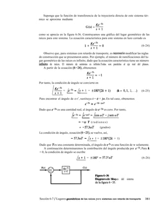 Suponga que la función de transferencia de la trayectoria directa de este sistema tér-
mico se aproxima mediante
G(s) = 5
como se aprecia en la figura 6-36. Construyamos una gráfica del lugar geométrico de las
raíces para este sistema. La ecuación característica para este sistema en lazo cerrado es
(6-24)
Observe que, para sistemas con retardo de transporte, es nqcesario modificar las reglas
de construcción que se presentaron antes. Por ejemplo, el número de ramificaciones del lu-
gar geométrico de las raíces es infinito, dado que la ecuación característica tiene un número
infinito de raíces. El número de asíntotas es infinito.Todas son paralelas al eje real del planos.
A partir de la ecuación (6-24), obtenemos
KemTs
-= -1
s+l
Por tanto, la condición de ángulo se convierte en
l5 = p - 1s + 1 = +180”(2k + 1) (k = O,l, 2,. . .) (6-25)
Para encontrar el ángulo de e-r’, sustituya s = (T + iw. En tal caso, obtenemos
e-Ts = e-To-joT
Dado que e-ro es una cantidad real, el ángulo de e-Ta es cero. Por tanto,
b=/e-W=/coswT-jsenwT
= -w T ( r a d i a n e s )
= -57.3wT (grados)
La condición de ángulo, ecuación (6-25), se vuelve, así,
- 57.3wT - /s + 1 = +180”(2k + 1)
Dado que T es una constante determinada, el ángulo de e-n es una función de w solamente.
A continuación determinaremos la contribución del ángulo producida por e-Ts. Para k
= 0, la condición de ángulo se escribe
/
s + 1 = +180” - 57.3”wT (6-26)
-y-q= ~~~~~6~31~
Diagrama de bloques del sistema
Sección 6-7 / Lugares geom6tricos de las raíces para sistemas con retardo de transporte 361
 