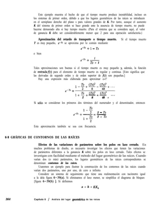 Este ejemplo muestra el hecho de que el tiempo muerto produce inestabilidad, incluso en
los sistemas de primer orden, debido a que los lugares geométricos de las raíces se introducen
en el semiplano derecho del plano s para valores grandes de K. Por tanto, aunque el aumento
K del sistema de primer orden se hace grande ante la ausencia de tiempo muerto, no puede
hacerse demasiado alta si hay tiempo muerto. (Para el sistema que se considera aquí, el valor
de ganancia K debe ser considerablemente menor que 2 para una operación satisfactoria.)
Aproximación del retardo de transporte o tiempo muerto. Si el tiempo muerto
T es muy pequeño, e-rs se aproxima por lo común mediante
emTs + 1 - Ts
o bien
1
e-Ts + -
Ts + 1
Tales aproximaciones son buenas si el tiempo muerto es muy pequeño y, además, la función
de entradaflf) para el elemento de tiempo muerto es regular y continua. [Esto significa que
las derivadas de segundo orden y de orden superior de f(t) son pequeñas.]
Hay una expresión más elaborada para aproximar e-r?
e-Ts =
12+02-w+...
1 + ; + (Ts>z + $3
--
2 8 48 + ***
Si solo se consideran los primeros dos términos del numerador y el denominador, entonces
2 - Ts
e-Ts + - = -
2 + Ts
Esta aproximación también se usa con frecuencia.
6-8 GRÁFICAS DE CONTORNOS DE LAS RAÍCES
Efectos de las variaciones de parámetros sobre los polos en lazo cerrado. En
muchos problemas de diseño, es necesario investigar los efectos que tienen las variaciones
de parámetros diferentes a la ganancia K sobre los polos en laxo cerrado. Tales efectos se
investigan con facilidad mediante el método del lugar geométrico de las raíces. Cuando
varían dos (o más) parámetros, los lugares geométricos de las raíces correspondientes se
denominan contornos de las raíces.
Usaremos un ejemplo para ilustrar la construcción de los contornos de las raíces cuando
varían dos parámetros, uno por uno, de cero a infinito.
Considere un sistema de seguimiento que tiene una realimentación con tacómetro igual
a la dela figura 6-39(a). Si eliminamos el laxo menor, se simplifica el diagrama de bloques
[figura 6-39(b) 1. Si definimos
a = b + KK,,
364 Capítulo 6 / Análisis del lugar geombtrico de las raíces
 