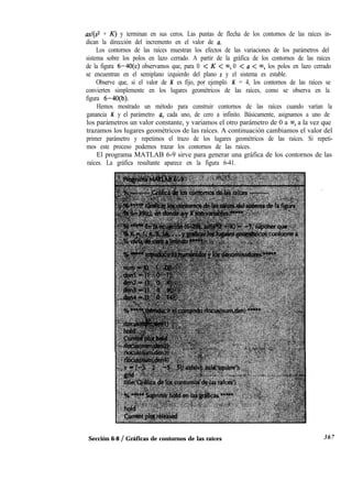 asl(s2 + K) y terminan en sus ceros. Las puntas de flecha de los contornos de las raíces in-
dican la dirección del incremento en el valor de a.
Los contornos de las raíces muestran los efectos de las variaciones de los parámetros del
sistema sobre los polos en lazo cerrado. A partir de la gráfica de los contornos de las raíces
de la figura 6-4O(c) observamos que, para 0 < K < m, 0 < a < w, los polos en lazo cerrado
se encuentran en el semiplano izquierdo del plano s y el sistema es estable.
Observe que, si el valor de K es fijo, por ejemplo K = 4, los contornos de las raíces se
convierten simplemente en los lugares geométricos de las raíces, como se observa en la
figura 6-40(b).
Hemos mostrado un método para construir contornos de las raíces cuando varían la
ganancia K y el parámetro a, cada uno, de cero a infinito. Básicamente, asignamos a uno de
los parámetros un valor constante, y variamos el otro parámetro de 0 a 00, a la vez que
trazamos los lugares geométricos de las raíces. A continuación cambiamos el valor del
primer parámetro y repetimos el trazo de los lugares geométricos de las raíces. Si repeti-
mos este proceso podemos trazar los contornos de las raíces.
El programa MATLAB 6-9 sirve para generar una gráfica de los contornos de las
raíces. La gráfica resultante aparece en la figura 6-41.
Sección 6-8 / Gráficas de contornos de las raíces 367
 
