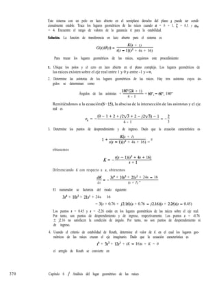 370
Este sistema con un polo en lazo abierto en el semiplano derecho del plano s puede ser condi-
cionalmente estable. Trace los lugares geométricos de las raíces cuando a = b = 1, 5 = 0.5, y co,,
= 4. Encuentre el rango de valores de la ganancia K para la estabilidad.
Solución. La función de transferencia en lazo abierto para el sistema es
G(s)H(s) =
K(s + 1)
s(s - l)(s* + 4s + 16)
Para trazar los lugares geométricos de las raíces, seguimos este procedimiento:
1. Ubique los polos y el cero en lazo abierto en el plano complejo. Los lugares geométricos de
las raíces existen sobre el eje real entre 1 y 0 y entre -1 y -M.
2. Determine las asíntotas de los lugares geométricos de las raíces. Hay tres asíntotas cuyos án-
gulos se determinan como
Ángulos de las asíntotas =
lW(2k + 1)
4 - 1
= 60”, - 60”, 180”
Remitiéndonos a la ecuación (6-19, la abscisa de la intersección de las asíntotas y el eje
real es
o =-(0-1+2+j22/3+2-j22/3)-1=-2
n
4 - 1 3
3. Determine los puntos de desprendimiento y de ingreso. Dado que la ecuación característica es
1+
K(s + 1)
s(s - l)(s’ + 4s + 16) =
0
obtenemos
K= -s(s-l)(s*+4~+16)
s+l
Diferenciando K con respecto a s, obtenemos
dK 3s4 + lOs3 + 21s* + 24s - 16
-=-
ds (s + 1)”
El numerador se factoriza del modo siguiente:
3s4 + lOs3 + 21s’ + 24s - 16
= 3(s + 0.76 + j2.16)(s + 0.76 - j2.16)(s + 2.26)(s - 0.45)
Los puntos s = 0.45 y s = -2.26 están en los lugares geométricos de las raíces sobre el eje real.
Por tanto, son puntos de desprendimiento y de ingreso, respectivamente. Los puntos s = -0.76
? j2.16 no satisfacen la condición de ángulo. Por tanto, no son puntos de desprendimiento ni
de ingreso.
4. Usando el criterio de estabilidad de Routh, determine el valor de K en el cual los lugares geo-
métricos de las raíces cruzan el eje imaginario. Dado que la ecuación característica es
s4 + 3s3 + 12s’ + (K - 16)s + K = 0
el arreglo de Routh se convierte en
Capítulo 6 / Análisis del lugar geométrico de las raíces
 