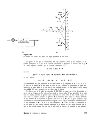 P
K=68 K=34
l l II r
- 7 -6 - 5 -4 - 3 -2 -1 0 1 <T
Ca)
Figura 6-44
(b)
(a) Sistema de control; (b) gráfica del lugar geométrico de las raíces.
Los puntos en los que las ramificaciones del lugar geométrico cruzan el eje imaginario se en-
cuentran sustituyendo s = jw en la ecuación característica y despejando la ecuación para w y K
del modo siguiente: considere que la ecuación característica es
s3 + 6s’ + 25s + K = 0
de aquí
(jw)3 + 6( jw)’ + 25(jo) + K = (-60’ + K) + jo(25 - o*) = 0
lo cual produce
w = 55, K = 150 u w=o K=O
Las ramificaciones del lugar geométrico de las raíces cruzan el eje imaginario en w = 5 y w = -5.
El valor de la ganancia K en los puntos de cruce es 150. Asimismo, la ramificación del lugar geo-
métrico de las raíces sobre el eje real toca el eje imaginario en o = 0. La figura 6-44(b) muestra
una grafica del lugar geométrico de las raíces para el sistema.
Se observa que, si el orden del numerador de G(s)H(s) es menor que el del denominador en
dos o más, y si algunos de los polos en lazo cerrado se mueven sobre el lugar geométrico de las raíces
hacia la derecha, conforme la ganancia K se incrementa, los otros polos en lazo cerrado deben mo-
verse hacia la izquierda conforme la ganancia K se incrementa. Este hecho se observa claramente
en este problema. Si se incrementa la ganancia K de K = 34 a K = 68, los polos complejos conju-
gados en lazo cerrado se mueven de s = -2 + ~3.65 a s = -1 + j4; el tercer polo se mueve de s =
-2 (que corresponde a K = 34) as = -4 (que corresponde a K = 68). Por tanto, el movimiento de
los dos polos en lazo cerrado complejos conjugados a la derecha en una unidad provocan que el
polo en lazo cerrado restante (en este caso el polo real), se mueva a la izquierda en dos unidades.
EJemplo de problemas y soluciones 373
 